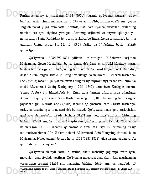 Rashidiy»   turkiy   tarjimasining   D138   (590o)   raqamli   qo‘lyozma   nusxasi   ishlov
berilgan   yashil   charm   muqavalidir.   U   246   varaqli   bo‘lib,   bichimi   42x28   sm.,   yupqa
sarg‘ish mahalliy qog‘ozga nasta’liq xatida, matn qora siyohda, mavzulari, fasllarning
nomlari   esa   qizil   siyohda   yozilgan.   Asarning   tarjimoni   va   tarjima   qilingan   yili
noma’lum. «Tarixi Rashidiy» to‘rt qism (rukn)ga bo‘lingan holda qisqartirilib tarjima
qilingan.   Uning   ustiga   11,   12,   13,   53-65   fasllar   va   14-faslning   boshi   tushirib
qoldirilgan.
Qo‘lyozma   1308/1890-1891   yillarda   ko‘chirilgan.   K.Zaleman   tarjimon
Muhammad   Sodiq   Koshg‘ariy   bo‘lsa   kerak   deb   faraz   qilsa,   A.M.Muginov   asarni
boshqa   tarjimalarga   solishtirib,   uning   tarjimoni   Muhammad   Niyoz   bin   Abdug‘afur,
degan   fikrga   kelgan.   Biz   A.M.   Muginov   fikriga   qo‘shilamiz43   .   «Tarixi   Rashidiy»
S569 (590o) raqamli qo‘lyozma nusxasining turkiy tarjimasi uyg‘ur tarixchi olimi va
shoiri   Muhammad   Sodiq   Koshg‘ariy   (1725-   1849)   tomonidan   Koshg‘ar   hokimi
Yunus   Tojibek   bin   Iskandarbek   bin   Emin   xoja   farmoni   bilan   amalga   oshirilgan.
Ammo,   bu   qo‘lyozmaga   «Tarixi   Rashidiy»   ning   I,   II,   III   ruknlarining   tarjimasigina
joylashtirilgan.   Demak,   S569   (590o)   raqamli   qo‘lyozmani   ham   «Tarixi   Rashidiy»
turkiy tarjimasining to‘la nusxasi deb bo‘lmaydi. Qo‘lyozma matni qora, sarlavhalari
qizil   siyohda,   nasta’liq   xatida,   bichimi   31x21   sm.   qog‘ozga   yozilgan.   Matnining
bichimi   22x13   sm,   har   betiga   19   qatordan   yozilgan,   jami   315   bet,   XIX   asrda
ko‘chirilgan.   D   0192   raqamli   qo‘lyozma   «Tarixi   Rashidiy»   IV   qismining   turkiy
tarjimasidan   iborat.   Uni   Xo‘tan   hokimi   Muhammad   Aziz   Vongning   farmoni   bilan
Muhammad Niyoz oxund Niyoziy hijriy 1253 (1837-1838) yilda tarjima qilgan va o‘z
qo‘li bilan yozib chiqqan 14
. 
Qo‘lyozma   chiroyli   nasta’liq,   xatida,   sifatli   mahalliy   qog‘ozga,   matn   qora,
mavzulari qizil siyohda yozilgan. Qo‘lyozma muqavasi qizil charmdan, naqshlangan
varag‘ining   bichimi   38x34   sm,   matnining   bichimi   26x14   sm,   har   varag‘ida   15
14
  Муҳаммад   Ҳайдар   Мирзо .  Тарихи   Рашидий .  Ваҳоб   Раҳмонов   ва   Янглиш   Эгамов   таржимаси . Т.: Шарқ, 2010. 
B.49.
31 
