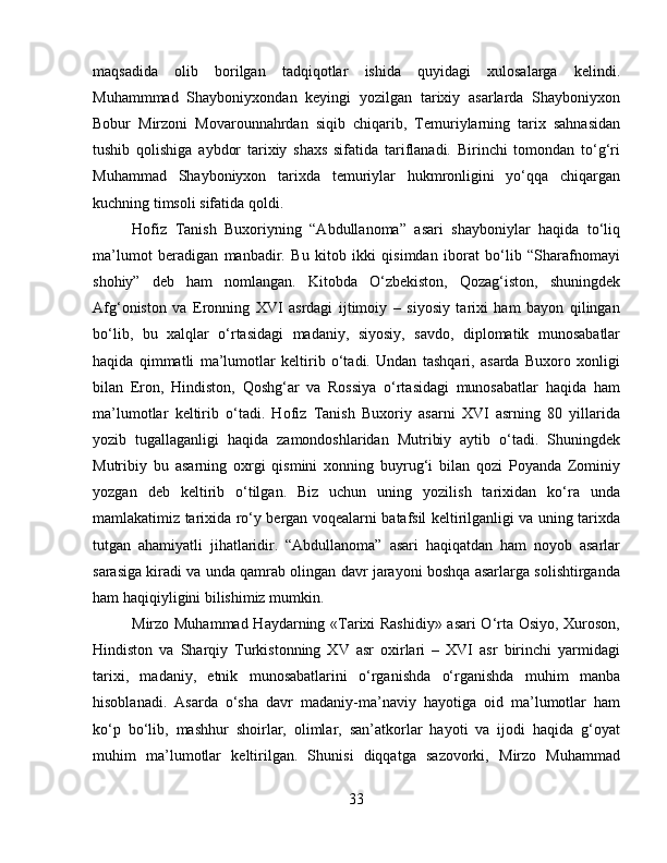 maqsadida   olib   borilgan   tadqiqotlar   ishida   quyidagi   xulosalarga   kelindi.
Muhammmad   Shayboniyxondan   keyingi   yozilgan   tarixiy   asarlarda   Shayboniyxon
Bobur   Mirzoni   Movarounnahrdan   siqib   chiqarib,   Temuriylarning   tarix   sahnasidan
tushib   qolishiga   aybdor   tarixiy   shaxs   sifatida   tariflanadi.   Birinchi   tomondan   to‘g‘ri
Muhammad   Shayboniyxon   tarixda   temuriylar   hukmronligini   yo‘qqa   chiqargan
kuchning timsoli sifatida qoldi. 
Hofiz   Tanish   Buxoriyning   “Abdullanoma”   asari   shayboniylar   haqida   to‘liq
ma’lumot   beradigan   manbadir.   Bu   kitob   ikki   qisimdan   iborat   bo‘lib   “Sharafnomayi
shohiy”   deb   ham   nomlangan.   Kitobda   O‘zbekiston,   Qozag‘iston,   shuningdek
Afg‘oniston   va   Eronning   XVI   asrdagi   ijtimoiy   –   siyosiy   tarixi   ham   bayon   qilingan
bo‘lib,   bu   xalqlar   o‘rtasidagi   madaniy,   siyosiy,   savdo,   diplomatik   munosabatlar
haqida   qimmatli   ma’lumotlar   keltirib   o‘tadi.   Undan   tashqari,   asarda   Buxoro   xonligi
bilan   Eron,   Hindiston,   Qoshg‘ar   va   Rossiya   o‘rtasidagi   munosabatlar   haqida   ham
ma’lumotlar   keltirib   o‘tadi.   Hofiz   Tanish   Buxoriy   asarni   XVI   asrning   80   yillarida
yozib   tugallaganligi   haqida   zamondoshlaridan   Mutribiy   aytib   o‘tadi.   Shuningdek
Mutribiy   bu   asarning   oxrgi   qismini   xonning   buyrug‘i   bilan   qozi   Poyanda   Zominiy
yozgan   deb   keltirib   o‘tilgan.   Biz   uchun   uning   yozilish   tarixidan   ko‘ra   unda
mamlakatimiz tarixida ro‘y bergan voqealarni batafsil keltirilganligi va uning tarixda
tutgan   ahamiyatli   jihatlaridir.   “Abdullanoma”   asari   haqiqatdan   ham   noyob   asarlar
sarasiga kiradi va unda qamrab olingan davr jarayoni boshqa asarlarga solishtirganda
ham haqiqiyligini bilishimiz mumkin.
Mirzo Muhammad Haydarning «Tаriхi Rаshidiy» аsаri O‘rtа Оsiyo, Хurоsоn,
Hindistоn   vа   Sharqiy   Turkistоnning   XV   аsr   охirlаri   –   XVI   аsr   birinchi   yarmidаgi
tаriхi,   madaniy,   etnik   munosabatlarini   o‘rganishda   o‘rgаnishdа   muhim   manba
hisoblanadi.   Аsаrdа   o‘sha   dаvr   mаdаniy-mа’nаviy   hаyotigа   оid   mа’lumоtlаr   hаm
ko‘p   bo‘lib,   mаshhur   shoirlаr,   оlimlаr,   sаn’аtkоrlаr   hаyoti   vа   ijоdi   hаqidа   g‘оyat
muhim   mа’lumоtlаr   kеltirilgаn.   Shunisi   diqqаtgа   sаzоvоrki,   Mirzo   Muhammad
33 