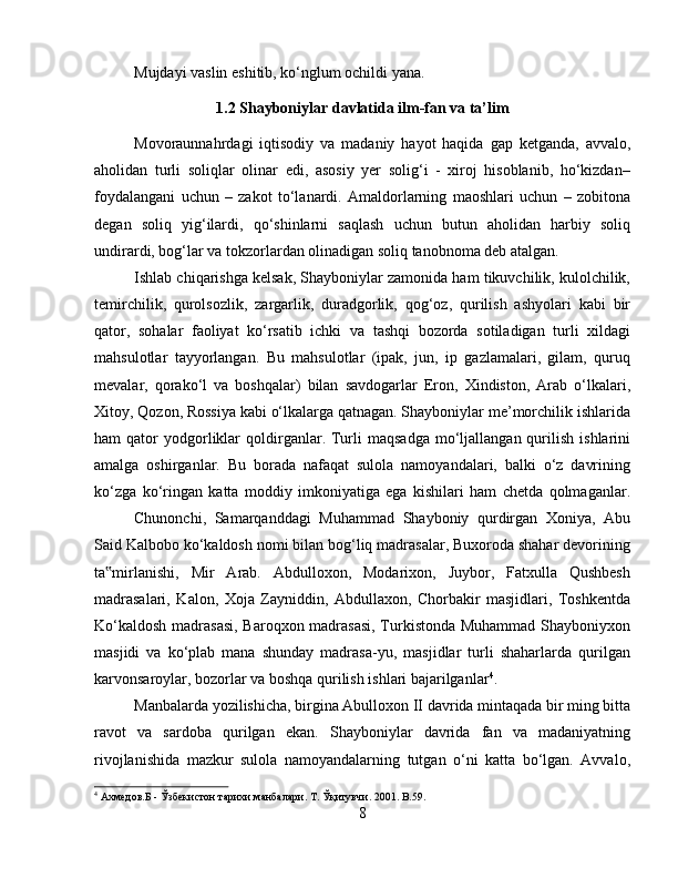 Mujdayi vaslin eshitib, ko‘nglum ochildi yana.
1.2 Shayboniylar davlatida ilm-fan va ta’lim
Movoraunnahrdagi   iqtisodiy   va   madaniy   hayot   haqida   gap   ketganda,   avvalo,
aholidan   turli   soliqlar   olinar   edi,   asosiy   yer   solig‘i   -   xiroj   hisoblanib,   ho‘kizdan–
foydalangani   uchun   –   zakot   to‘lanardi.   Amaldorlarning   maoshlari   uchun   –   zobitona
degan   soliq   yig‘ilardi,   qo‘shinlarni   saqlash   uchun   butun   aholidan   harbiy   soliq
undirardi, bog‘lar va tokzorlardan olinadigan soliq tanobnoma deb atalgan. 
Ishlab chiqarishga kelsak, Shayboniylar zamonida ham tikuvchilik, kulolchilik,
temirchilik,   qurolsozlik,   zargarlik,   duradgorlik,   qog‘oz,   qurilish   ashyolari   kabi   bir
qator,   sohalar   faoliyat   ko‘rsatib   ichki   va   tashqi   bozorda   sotiladigan   turli   xildagi
mahsulotlar   tayyorlangan.   Bu   mahsulotlar   (ipak,   jun,   ip   gazlamalari,   gilam,   quruq
mevalar,   qorako‘l   va   boshqalar)   bilan   savdogarlar   Eron,   Xindiston,   Arab   o‘lkalari,
Xitoy, Qozon, Rossiya kabi o‘lkalarga qatnagan. Shayboniylar me’morchilik ishlarida
ham   qator   yodgorliklar   qoldirganlar.  Turli   maqsadga   mo‘ljallangan  qurilish  ishlarini
amalga   oshirganlar.   Bu   borada   nafaqat   sulola   namoyandalari,   balki   o‘z   davrining
ko‘zga   ko‘ringan   katta   moddiy   imkoniyatiga   ega   kishilari   ham   chetda   qolmaganlar.
Chunonchi,   Samarqanddagi   Muhammad   Shayboniy   qurdirgan   Xoniya,   Abu
Said Kalbobo ko‘kaldosh nomi bilan bog‘liq madrasalar, Buxoroda shahar devorining
ta mirlanishi,   Mir   Arab.   Abdulloxon,   Modarixon,   Juybor,   Fatxulla   Qushbesh‟
madrasalari,   Kalon,   Xoja   Zayniddin,   Abdullaxon,   Chorbakir   masjidlari,   Toshkentda
Ko‘kaldosh madrasasi, Baroqxon madrasasi,  Turkistonda Muhammad Shayboniyxon
masjidi   va   ko‘plab   mana   shunday   madrasa-yu,   masjidlar   turli   shaharlarda   qurilgan
karvonsaroylar, bozorlar va boshqa qurilish ishlari bajarilganlar 4
. 
Manbalarda yozilishicha, birgina Abulloxon II davrida mintaqada bir ming bitta
ravot   va   sardoba   qurilgan   ekan.   Shayboniylar   davrida   fan   va   madaniyatning
rivojlanishida   mazkur   sulola   namoyandalarning   tutgan   o‘ni   katta   bo‘lgan.   Avvalo,
4
 Ахмедов.Б - Ўзбекистон тарихи манбалари.  Т. Ўқитувчи. 2001. B.59.
8 