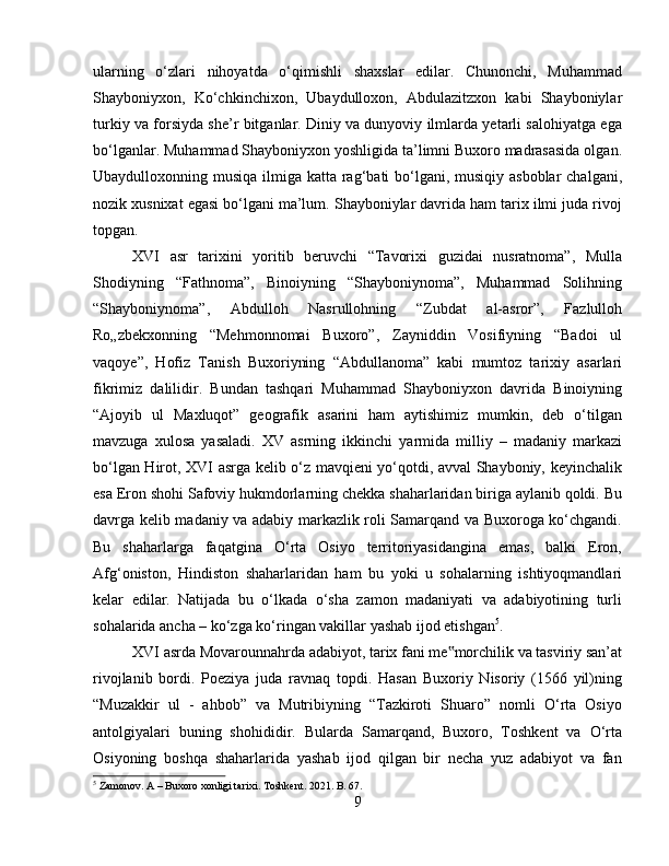 ularning   o‘zlari   nihoyatda   o‘qimishli   shaxslar   edilar.   Chunonchi,   Muhammad
Shayboniyxon,   Ko‘chkinchixon,   Ubaydulloxon,   Abdulazitzxon   kabi   Shayboniylar
turkiy va forsiyda she’r bitganlar. Diniy va dunyoviy ilmlarda yetarli salohiyatga ega
bo‘lganlar. Muhammad Shayboniyxon yoshligida ta’limni Buxoro madrasasida olgan.
Ubaydulloxonning musiqa ilmiga katta rag‘bati bo‘lgani, musiqiy asboblar  chalgani,
nozik xusnixat egasi bo‘lgani ma’lum. Shayboniylar davrida ham tarix ilmi juda rivoj
topgan. 
XVI   asr   tarixini   yoritib   beruvchi   “Tavorixi   guzidai   nusratnoma”,   Mulla
Shodiyning   “Fathnoma”,   Binoiyning   “Shayboniynoma”,   Muhammad   Solihning
“Shayboniynoma”,   Abdulloh   Nasrullohning   “Zubdat   al-asror”,   Fazlulloh
Ro„zbekxonning   “Mehmonnomai   Buxoro”,   Zayniddin   Vosifiyning   “Badoi   ul
vaqoye”,   Hofiz   Tanish   Buxoriyning   “Abdullanoma”   kabi   mumtoz   tarixiy   asarlari
fikrimiz   dalilidir.   Bundan   tashqari   Muhammad   Shayboniyxon   davrida   Binoiyning
“Ajoyib   ul   Maxluqot”   geografik   asarini   ham   aytishimiz   mumkin,   deb   o‘tilgan
mavzuga   xulosa   yasaladi.   XV   asrning   ikkinchi   yarmida   milliy   –   madaniy   markazi
bo‘lgan Hirot, XVI asrga kelib o‘z mavqieni yo‘qotdi, avval Shayboniy, keyinchalik
esa Eron shohi Safoviy hukmdorlarning chekka shaharlaridan biriga aylanib qoldi. Bu
davrga kelib madaniy va adabiy markazlik roli Samarqand va Buxoroga ko‘chgandi.
Bu   shaharlarga   faqatgina   O‘rta   Osiyo   territoriyasidangina   emas,   balki   Eron,
Afg‘oniston,   Hindiston   shaharlaridan   ham   bu   yoki   u   sohalarning   ishtiyoqmandlari
kelar   edilar.   Natijada   bu   o‘lkada   o‘sha   zamon   madaniyati   va   adabiyotining   turli
sohalarida ancha – ko‘zga ko‘ringan vakillar yashab ijod etishgan 5
. 
XVI asrda Movarounnahrda adabiyot, tarix fani me morchilik va tasviriy san’at‟
rivojlanib   bordi.   Poeziya   juda   ravnaq   topdi.   Hasan   Buxoriy   Nisoriy   (1566   yil)ning
“Muzakkir   ul   -   ahbob”   va   Mutribiyning   “Tazkiroti   Shuaro”   nomli   O‘rta   Osiyo
antolgiyalari   buning   shohididir.   Bularda   Samarqand,   Buxoro,   Toshkent   va   O‘rta
Osiyoning   boshqa   shaharlarida   yashab   ijod   qilgan   bir   necha   yuz   adabiyot   va   fan
5
 Zamonov. A – Buxoro xonligi tarixi. Toshkent. 2021. B. 67.
9 