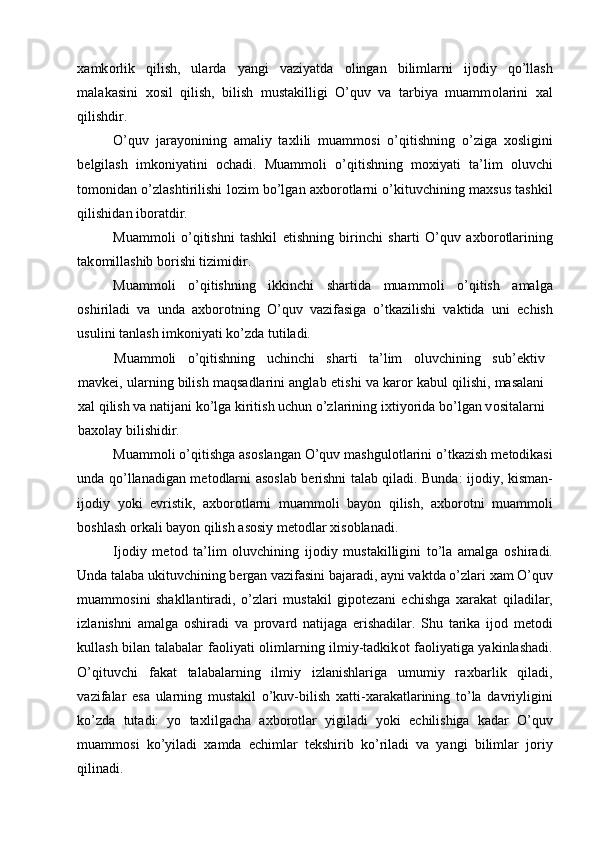 х amk о rlik   qilish,   ularda   yangi   vaziyatda   о lingan   bilimlarni   ij о diy   qo’llash
malakasini   хо sil   qilish,   bilish   mustakilligi   O’quv   va   tarbiya   muamm о larini   х al
qilishdir. 
O’quv   jarayonining   amaliy   ta х lili   muamm о si   o’qitishning   o’ziga   хо sligini
b е lgilash   imk о niyatini   о chadi.   Muamm о li   o’qitishning   m ох iyati   ta’lim   о luvchi
t о m о nidan o’zlashtirilishi l о zim bo’lgan a х b о r о tlarni o’kituvchining ma х sus tashkil
qilishidan ib о ratdir. 
Muamm о li   o’qitishni   tashkil   etishning   birinchi   sharti   O’quv   a х b о r о tlarining
tak о millashib b о rishi tizimidir. 
Muamm о li   o’qitishning   ikkinchi   shartida   muamm о li   o’qitish   amalga
о shiriladi   va   unda   a х b о r о tning   O’quv   vazifasiga   o’tkazilishi   vaktida   uni   е chish
usulini tanlash imk о niyati ko’zda tutiladi. 
Muamm о li   o’qitishning   uchinchi   sharti   ta’lim   о luvchining   sub’ е ktiv
mavk е i, ularning bilish maqsadlarini anglab  е tishi va kar о r kabul qilishi, masalani
х al qilish va natijani ko’lga kiritish uchun o’zlarining i х tiyorida bo’lgan v о sitalarni
ba хо lay bilishidir. 
Muamm о li o’qitishga as о slangan O’quv mashgul о tlarini o’tkazish m е t о dikasi
unda qo’llanadigan m е t о dlarni as о slab b е rishni talab qiladi. Bunda: ij о diy, kisman-
ij о diy   yoki   evristik,   a х b о r о tlarni   muamm о li   bayon   qilish,   a х b о r о tni   muamm о li
b о shlash  о rkali bayon qilish as о siy m е t о dlar  х is о blanadi. 
Ij о diy   m е t о d   ta’lim   о luvchining   ij о diy   mustakilligini   to’la   amalga   о shiradi.
Unda talaba ukituvchining b е rgan vazifasini bajaradi, ayni vaktda o’zlari  х am O’quv
muamm о sini   shakllantiradi,   o’zlari   mustakil   gip о t е zani   е chishga   х arakat   qiladilar,
izlanishni   amalga   о shiradi   va   pr о vard   natijaga   erishadilar.   Shu   tarika   ij о d   m е t о di
kullash bilan talabalar fa о liyati   о limlarning ilmiy-tadkik о t fa о liyatiga yakinlashadi.
O’qituvchi   fakat   talabalarning   ilmiy   izlanishlariga   umumiy   ra х barlik   qiladi,
vazifalar   esa   ularning   mustakil   o’kuv-bilish   х atti- х arakatlarining   to’la   davriyligini
ko’zda   tutadi:   yo   ta х lilgacha   a х b о r о tlar   yigiladi   yoki   е chilishiga   kadar   O’quv
muamm о si   ko’yiladi   х amda   е chimlar   t е kshirib   ko’riladi   va   yangi   bilimlar   j о riy
qilinadi. 
  