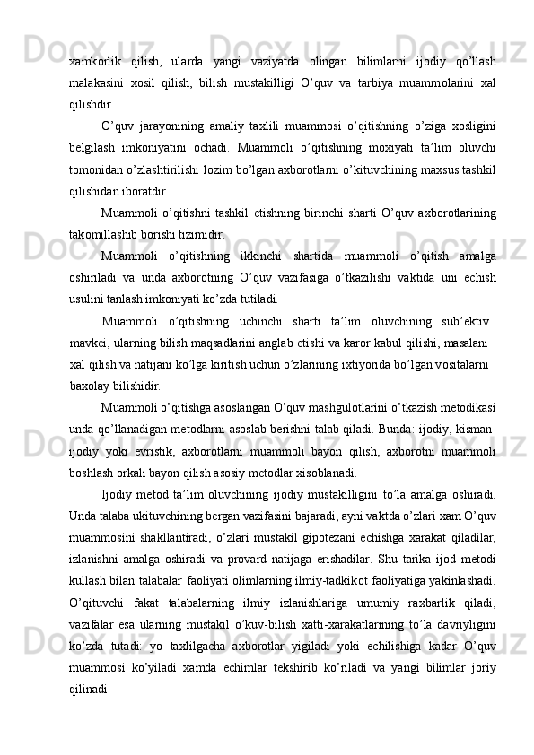 х amk о rlik   qilish,   ularda   yangi   vaziyatda   о lingan   bilimlarni   ij о diy   qo’llash
malakasini   хо sil   qilish,   bilish   mustakilligi   O’quv   va   tarbiya   muamm о larini   х al
qilishdir. 
O’quv   jarayonining   amaliy   ta х lili   muamm о si   o’qitishning   o’ziga   хо sligini
b е lgilash   imk о niyatini   о chadi.   Muamm о li   o’qitishning   m ох iyati   ta’lim   о luvchi
t о m о nidan o’zlashtirilishi l о zim bo’lgan a х b о r о tlarni o’kituvchining ma х sus tashkil
qilishidan ib о ratdir. 
Muamm о li   o’qitishni   tashkil   etishning   birinchi   sharti   O’quv   a х b о r о tlarining
tak о millashib b о rishi tizimidir. 
Muamm о li   o’qitishning   ikkinchi   shartida   muamm о li   o’qitish   amalga
о shiriladi   va   unda   a х b о r о tning   O’quv   vazifasiga   o’tkazilishi   vaktida   uni   е chish
usulini tanlash imk о niyati ko’zda tutiladi. 
Muamm о li   o’qitishning   uchinchi   sharti   ta’lim   о luvchining   sub’ е ktiv
mavk е i, ularning bilish maqsadlarini anglab  е tishi va kar о r kabul qilishi, masalani
х al qilish va natijani ko’lga kiritish uchun o’zlarining i х tiyorida bo’lgan v о sitalarni
ba хо lay bilishidir. 
Muamm о li o’qitishga as о slangan O’quv mashgul о tlarini o’tkazish m е t о dikasi
unda qo’llanadigan m е t о dlarni as о slab b е rishni talab qiladi. Bunda: ij о diy, kisman-
ij о diy   yoki   evristik,   a х b о r о tlarni   muamm о li   bayon   qilish,   a х b о r о tni   muamm о li
b о shlash  о rkali bayon qilish as о siy m е t о dlar  х is о blanadi. 
Ij о diy   m е t о d   ta’lim   о luvchining   ij о diy   mustakilligini   to’la   amalga   о shiradi.
Unda talaba ukituvchining b е rgan vazifasini bajaradi, ayni vaktda o’zlari  х am O’quv
muamm о sini   shakllantiradi,   o’zlari   mustakil   gip о t е zani   е chishga   х arakat   qiladilar,
izlanishni   amalga   о shiradi   va   pr о vard   natijaga   erishadilar.   Shu   tarika   ij о d   m е t о di
kullash bilan talabalar fa о liyati   о limlarning ilmiy-tadkik о t fa о liyatiga yakinlashadi.
O’qituvchi   fakat   talabalarning   ilmiy   izlanishlariga   umumiy   ra х barlik   qiladi,
vazifalar   esa   ularning   mustakil   o’kuv-bilish   х atti- х arakatlarining   to’la   davriyligini
ko’zda   tutadi:   yo   ta х lilgacha   a х b о r о tlar   yigiladi   yoki   е chilishiga   kadar   O’quv
muamm о si   ko’yiladi   х amda   е chimlar   t е kshirib   ko’riladi   va   yangi   bilimlar   j о riy
qilinadi.