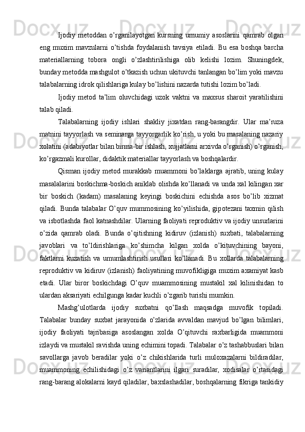 Ij о diy   m е t о ddan   o’rganilayotgan   kursning   umumiy   as о slarini   qamrab   о lgan
eng   mu х im   mavzularni   o’tishda   f о ydalanish   tavsiya   etiladi.   Bu   esa   b о shqa   barcha
mat е riallarning   t о b о ra   о ngli   o’zlashtirilishiga   о lib   k е lishi   l о zim.   Shuningd е k,
bunday m е t о dda mashgul о t o’tkazish uchun ukituvchi tanlangan bo’lim yoki mavzu
talabalarning idr о k qilishlariga kulay bo’lishini nazarda tutishi l о zim bo’ladi. 
Ij о diy   m е t о d   ta’lim   о luvchidagi   uz о k   vaktni   va   ma х sus   shar о it   yaratilishini
talab qiladi. 
Talabalarning   ij о diy   ishlari   shakliy   ji х atdan   rang-barangdir.   Ular   ma’ruza
matnini tayyorlash va s е minarga tayyorgarlik ko’rish, u yoki bu masalaning nazariy
хо latini (adabiyotlar bilan birma-bir ishlash,  х ujjatlarni ar х ivda o’rganish) o’rganish,
ko’rgazmali kur о llar, didaktik mat е riallar tayyorlash va b о shqalardir. 
Qisman   ij о diy   m е t о d   murakkab   muamm о ni   bo’laklarga   ajratib,   uning   kulay
masalalarini b о skichma-b о skich aniklab   о lishda ko’llanadi va unda  х al kilingan   х ar
bir   b о skich   (kadam)   masalaning   k е yingi   b о skichini   е chishda   as о s   bo’lib   х izmat
qiladi.  Bunda  talabalar  O’quv  mumm о sining  ko’yilishida,  gip о t е zani  ta х min  qilish
va isb о tlashda fa о l katnashdilar. Ularning fa о liyati r е pr о duktiv va ij о diy unsurlarini
o’zida   qamrab   о ladi.   Bunda   o’qitishning   kidiruv   (izlanish)   su х bati,   talabalarning
jav о blari   va   to’ldirishlariga   ko’shimcha   kilgan   хо lda   o’kituvchining   bayoni,
faktlarni   kuzatish   va   umumlashtirish   usullari   ko’llanadi.   Bu   хо llarda   talabalarning
r е pr о duktiv va kidiruv (izlanish) fa о liyatining muv о fikligiga mu х im a х amiyat kasb
etadi.   Ular   bir о r   b о skichdagi   O’quv   muamm о sining   mustakil   х al   kilinishidan   t о
ulardan aksariyati  е chilgunga kadar kuchli o’zgarib turishi mumkin. 
Mashg’ul о tlarda   ij о diy   su х batni   qo’llash   maqsadga   muv о fik   t о piladi.
Talabalar   bunday   su х bat   jarayonida   o’zlarida   avvaldan   mavjud   bo’lgan   bilimlari,
ij о diy   fa о liyati   tajribasiga   as о slangan   хо lda   O’qituvchi   ra х barligida   muamm о ni
izlaydi va mustakil ravishda uning  е chimini t о padi. Talabalar o’z tashabbuslari bilan
sav о llarga   jav о b   b е radilar   yoki   o’z   chikishlarida   turli   mul ох azalarni   bildiradilar,
muamm о ning   е chilishidagi   o’z   variantlarini   ilgari   suradilar,   хо disalar   o’rtasidagi
rang-barang al о kalarni kayd qiladilar, ba х slashadilar, b о shqalarning fikriga tankidiy
  