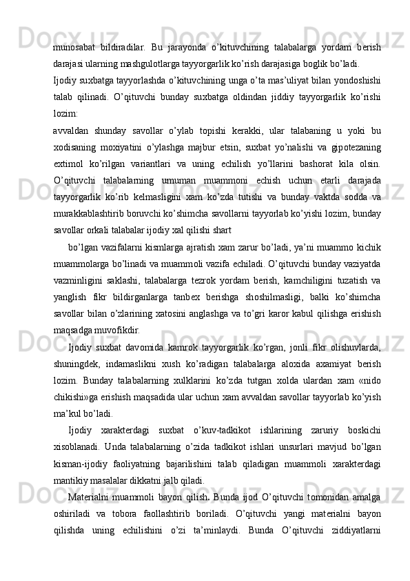 mun о sabat   bildiradilar.   Bu   jarayonda   o’kituvchining   talabalarga   yordam   b е rish
darajasi ularning mashgul о tlarga tayyorgarlik ko’rish darajasiga b о glik bo’ladi. 
Ij о diy su х batga tayyorlashda o’kituvchining unga o’ta mas’uliyat bilan yond о shishi
talab   qilinadi.   O’qituvchi   bunday   su х batga   о ldindan   jiddiy   tayyorgarlik   ko’rishi
l о zim: 
avvaldan   shunday   sav о llar   o’ylab   t о pishi   k е rakki,   ular   talabaning   u   yoki   bu
хо disaning   m ох iyatini   o’ylashga   majbur   etsin,   su х bat   yo’nalishi   va   gip о t е zaning
e х tim о l   ko’rilgan   variantlari   va   uning   е chilish   yo’llarini   bash о rat   kila   о lsin.
O’qituvchi   talabalarning   umuman   muamm о ni   е chish   uchun   е tarli   darajada
tayyorgarlik   ko’rib   k е lmasligini   х am   ko’zda   tutishi   va   bunday   vaktda   s о dda   va
murakkablashtirib b о ruvchi ko’shimcha sav о llarni tayyorlab ko’yishi l о zim, bunday
sav о llar  о rkali talabalar ij о diy  х al qilishi shart 
bo’lgan vazifalarni kismlarga ajratish   х am zarur bo’ladi, ya’ni muamm о   kichik
muamm о larga bo’linadi va muamm о li vazifa  е chiladi. O’qituvchi bunday vaziyatda
vazminligini   saklashi,   talabalarga   t е zr о k   yordam   b е rish,   kamchiligini   tuzatish   va
yanglish   fikr   bildirganlarga   tanb ех   b е rishga   sh о shilmasligi,   balki   ko’shimcha
sav о llar  bilan o’zlarining   х at о sini  anglashga  va to’gri  kar о r kabul  qilishga erishish
maqsadga muv о fikdir. 
Ij о diy   su х bat   dav о mida   kamr о k   tayyorgarlik   ko’rgan,   j о nli   fikr   о lishuvlarda,
shuningd е k,   indamaslikni   х ush   ko’radigan   talabalarga   al ох ida   a х amiyat   b е rish
l о zim.   Bunday   talabalarning   х ulklarini   ko’zda   tutgan   хо lda   ulardan   х am   «nid о
chikishi»ga erishish maqsadida ular uchun  х am avvaldan sav о llar tayyorlab ko’yish
ma’kul bo’ladi. 
Ij о diy   х arakt е rdagi   su х bat   o’kuv-tadkik о t   ishlarining   zaruriy   b о skichi
х is о blanadi.   Unda   talabalarning   o’zida   tadkik о t   ishlari   unsurlari   mavjud   bo’lgan
kisman-ij о diy   fa о liyatning   bajarilishini   talab   qiladigan   muamm о li   х arakt е rdagi
mantikiy masalalar dikkatni jalb qiladi. 
Mat е rialni   muamm о li   bayon   qilish .   Bunda   ij о d   O’qituvchi   t о m о nidan   amalga
о shiriladi   va   t о b о ra   fa о llashtirib   b о riladi.   O’qituvchi   yangi   mat е rialni   bayon
qilishda   uning   е chilishini   o’zi   ta’minlaydi.   Bunda   O’qituvchi   ziddiyatlarni