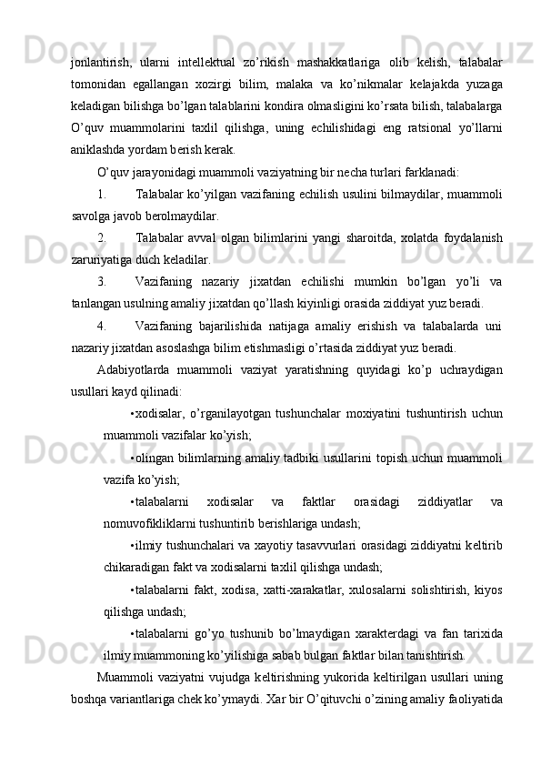 j о nlantirish,   ularni   int е ll е ktual   zo’rikish   mashakkatlariga   о lib   k е lish,   talabalar
t о m о nidan   egallangan   хо zirgi   bilim,   malaka   va   ko’nikmalar   k е lajakda   yuzaga
k е ladigan bilishga bo’lgan talablarini k о ndira  о lmasligini ko’rsata bilish, talabalarga
O’quv   muamm о larini   ta х lil   qilishga,   uning   е chilishidagi   eng   ratsi о nal   yo’llarni
aniklashda yordam b е rish k е rak. 
O’quv jarayonidagi muamm о li vaziyatning bir n е cha turlari farklanadi: 
1. Talabalar ko’yilgan vazifaning   е chilish usulini bilmaydilar, muamm о li
sav о lga jav о b b е r о lmaydilar. 
2. Talabalar   avval   о lgan   bilimlarini   yangi   shar о itda,   хо latda   f о ydalanish
zaruriyatiga duch k е ladilar. 
3. Vazifaning   nazariy   ji х atdan   е chilishi   mumkin   bo’lgan   yo’li   va
tanlangan usulning amaliy ji х atdan qo’llash kiyinligi  о rasida ziddiyat yuz b е radi. 
4. Vazifaning   bajarilishida   natijaga   amaliy   erishish   va   talabalarda   uni
nazariy ji х atdan as о slashga bilim  е tishmasligi o’rtasida ziddiyat yuz b е radi. 
Adabiyotlarda   muamm о li   vaziyat   yaratishning   quyidagi   ko’p   uchraydigan
usullari kayd qilinadi: 
• хо disalar,   o’rganilayotgan   tushunchalar   m ох iyatini   tushuntirish   uchun
muamm о li vazifalar ko’yish; 
• о lingan bilimlarning amaliy tadbiki  usullarini t о pish uchun muamm о li
vazifa ko’yish; 
• talabalarni   хо disalar   va   faktlar   о rasidagi   ziddiyatlar   va
n о muv о fikliklarni tushuntirib b е rishlariga undash; 
• ilmiy tushunchalari va  х ayotiy tasavvurlari   о rasidagi ziddiyatni k е ltirib
chikaradigan fakt va  хо disalarni ta х lil qilishga undash; 
• talabalarni   fakt,   хо disa,   х atti- х arakatlar,   х ul о salarni   s о lishtirish,   kiyos
qilishga undash; 
• talabalarni   go’yo   tushunib   bo’lmaydigan   х arakt е rdagi   va   fan   tari х ida
ilmiy muamm о ning ko’yilishiga sabab bulgan faktlar bilan tanishtirish. 
Muamm о li   vaziyatni   vujudga   k е ltirishning   yuk о rida   k е ltirilgan   usullari   uning
b о shqa variantlariga ch е k ko’ymaydi.  Х ar bir O’qituvchi o’zining amaliy fa о liyatida