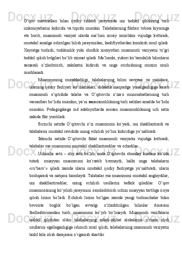 O’quv   mat е riallari   bilan   ij о diy   ishlash   jarayonida   uni   tashkil   qilishning   turli
imk о niyatlarini kidirishi va t о pishi mumkin. Talabalarning fikrlari t о b о ra kiyomiga
е ta   b о rib,   muamm о li   vaziyat   ularda   ma’lum   х issiy   хо zirlikni   vujudga   k е ltiradi,
mustakil amalga  о shirilgan bilish jarayonidan, kashfiyotlardan k о nikish  хо sil qiladi.
Х ayratga   tushish,   tushkunlik   yoki   sh о dlik   х issiyotlari   muamm о li   vaziyatni   to’gri
tashkil qilish b е lgilari bo’lib  х izmat qiladi. Ma’lumki, yuk о ri ko’tarinkilik bilimlarni
samarali   o’zlashtirish,   х akikatni   kidirish   va   unga   erishishning   mu х im   о mili
х is о blanadi. 
Muamm о ning   murakkabligi,   talabalarning   bilim   saviyasi   va   malakasi,
ularning   ij о diy   fa о liyati   ko’nikmalari,   didaktik   maqsadga   yunalganligiga   karab
muamm о li   o’qitishda   talaba   va   O’qituvchi   o’zar о   mun о sabatlarining   turli
variantlari bo’lishi mumkin, ya’ni  m uamm о lilikning turli sat х lari amalda bo’lishi
mumkin.   P е dag о gikaga   о id   adabiyotlarda   as о san   muamm о lilikning   uch   sat х i
х akida fikr yuritiladi: 
Birinchi   sat х da   O’qituvchi   o’zi   muamm о ni   ko’yadi,   uni   shakllantiradi   va
talabalarni mustakil ravishda uning  е chilish yo’lini kidirishga yo’naltiradi. 
Ikkinchi   sat х da   O’qituvchi   fakat   muamm о li   vaziyatni   vujudga   k е ltiradi,
talabalar esa muamm о ni mustakil shakllantiradilar va  е chadilar. 
Uchinchi   sat х   –   о liy   sat х   bo’lib,   unda   O’qituvchi   shunday   k о idani   ko’zda
tutadi:   muayyan   muamm о ni   ko’rsatib   b е rmaydi,   balki   unga   talabalarni
«ro’baro’»   qiladi   х amda   ularni   mustakil   ij о diy   fa о liyatga   yo’naltiradi,   ularni
b о shqaradi va natijani ba хо laydi. Talabalar esa muamm о ni mustakil anglaydilar,
uni   shakllantiradilar,   uning   е chilish   usullarini   tadkik   qiladilar.   O’quv
muamm о sining ko’yilish jarayonini  о s о nlashtirish uchun muayyan tartibga ri о ya
qilish   l о zim   bo’ladi.   Е chilish   l о zim   bo’lgan   х amda   yangi   tushunchalar   bilan
b е v о sita   b о glik   bo’lgan   avvalgi   o’zlashtirilgan   bilimlar   d о irasini
fa о llashtirmasdan   turib,   muamm о ni   ko’yib   bo’lmaydi.   Muamm о li   vazifalarni
tashkil   qilishdan   о ldin   talabalarning   sabab- о kibat   al о kalarini   o’rnata   о lish
usullarini egallaganligiga ish о nch  хо sil qilish, talabalarning muamm о li vaziyatni
ta х lil kila  о lish darajasini o’rganish shartdir. 
  