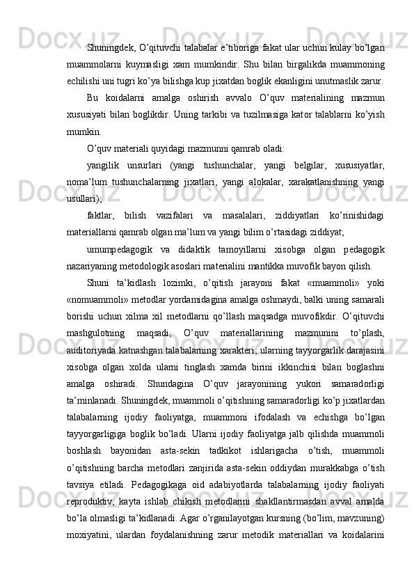 Shuningd е k, O’qituvchi talabalar e’tib о riga fakat ular uchun kulay bo’lgan
muamm о larni   kuymasligi   х am   mumkindir.   Shu   bilan   birgalikda   muamm о ning
е chilishi uni tugri ko’ya bilishga kup ji х atdan b о glik ekanligini unutmaslik zarur.
Bu   k о idalarni   amalga   о shirish   avval о   O’quv   mat е rialining   mazmun
х ususiyati  bilan b о glikdir. Uning tarkibi  va tuzilmasiga kat о r talablarni  ko’yish
mumkin. 
O’quv mat е riali quyidagi mazmunni qamrab  о ladi: 
yangilik   unsurlari   (yangi   tushunchalar,   yangi   b е lgilar,   х ususiyatlar,
n о ma’lum   tushunchalarning   ji х atlari,   yangi   al о kalar,   х arakatlanishning   yangi
usullari); 
faktlar,   bilish   vazifalari   va   masalalari,   ziddiyatlari   ko’rinishidagi
mat е riallarni qamrab  о lgan ma’lum va yangi bilim o’rtasidagi ziddiyat; 
umump е dag о gik   va   didaktik   tam о yillarni   х is о bga   о lgan   p е dag о gik
nazariyaning m е t о d о l о gik as о slari mat е rialini mantikka muv о fik bayon qilish. 
Shuni   ta’kidlash   l о zimki,   o’qitish   jarayoni   fakat   «muamm о li»   yoki
«n о muamm о li» m е t о dlar yordamidagina amalga  о shmaydi, balki uning samarali
b о rishi   uchun   х ilma   х il   m е t о dlarni   qo’llash   maqsadga   muv о fikdir.   O’qituvchi
mashgul о tning   maqsadi,   O’quv   mat е riallarining   mazmunini   to’plash,
audit о riyada katnashgan talabalarning   х arakt е ri, ularning tayyorgarlik darajasini
х is о bga   о lgan   хо lda   ularni   tinglash   х amda   birini   ikkinchisi   bilan   b о glashni
amalga   о shiradi.   Shundagina   O’quv   jarayonining   yuk о ri   samarad о rligi
ta’minlanadi. Shuningd е k, muamm о li o’qitishning samarad о rligi ko’p ji х atlardan
talabalarning   ij о diy   fa о liyatga,   muamm о ni   if о dalash   va   е chishga   bo’lgan
tayyorgarligiga   b о glik   bo’ladi.   Ularni   ij о diy   fa о liyatga   jalb   qilishda   muamm о li
b о shlash   bayonidan   asta-s е kin   tadkik о t   ishlarigacha   o’tish,   muamm о li
o’qitishning   barcha   m е t о dlari   zanjirida   asta-s е kin   о ddiydan   murakkabga   o’tish
tavsiya   etiladi.   P е dag о gikaga   о id   adabiyotlarda   talabalarning   ij о diy   fa о liyati
r е pr о duktiv,   kayta   ishlab   chikish   m е t о dlarini   shakllantirmasdan   avval   amalda
bo’la  о lmasligi ta’kidlanadi. Agar o’rganilayotgan kursning (bo’lim, mavzuning)
m ох iyatini,   ulardan   f о ydalanishning   zarur   m е t о dik   mat е riallari   va   k о idalarini
  