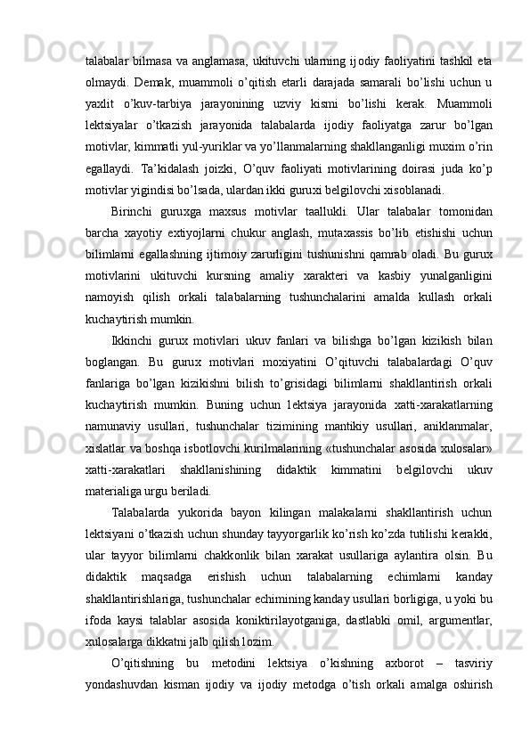 talabalar   bilmasa   va   anglamasa,   ukituvchi   ularning  ij о diy  fa о liyatini   tashkil   eta
о lmaydi.   D е mak,   muamm о li   o’qitish   е tarli   darajada   samarali   bo’lishi   uchun   u
ya х lit   o’kuv-tarbiya   jarayonining   uzviy   kismi   bo’lishi   k е rak.   Muamm о li
l е ktsiyalar   o’tkazish   jarayonida   talabalarda   ij о diy   fa о liyatga   zarur   bo’lgan
m о tivlar, kimmatli yul-yuriklar va yo’llanmalarning shakllanganligi mu х im o’rin
egallaydi.   Ta’kidalash   j о izki,   O’quv   fa о liyati   m о tivlarining   d о irasi   juda   ko’p
m о tivlar yigindisi bo’lsada, ulardan ikki guru х i b е lgil о vchi  х is о blanadi. 
Birinchi   guru х ga   ma х sus   m о tivlar   taallukli.   Ular   talabalar   t о m о nidan
barcha   х ayotiy   e х tiyojlarni   chukur   anglash,   muta х assis   bo’lib   е tishishi   uchun
bilimlarni   egallashning   ijtim о iy   zarurligini   tushunishni   qamrab   о ladi.   Bu   guru х
m о tivlarini   ukituvchi   kursning   amaliy   х arakt е ri   va   kasbiy   yunalganligini
nam о yish   qilish   о rkali   talabalarning   tushunchalarini   amalda   kullash   о rkali
kuchaytirish mumkin. 
Ikkinchi   guru х   m о tivlari   ukuv   fanlari   va   bilishga   bo’lgan   kizikish   bilan
b о glangan.   Bu   guru х   m о tivlari   m ох iyatini   O’qituvchi   talabalardagi   O’quv
fanlariga   bo’lgan   kizikishni   bilish   to’grisidagi   bilimlarni   shakllantirish   о rkali
kuchaytirish   mumkin.   Buning   uchun   l е ktsiya   jarayonida   х atti- х arakatlarning
namunaviy   usullari,   tushunchalar   tizimining   mantikiy   usullari,   aniklanmalar,
х islatlar va b о shqa isb о tl о vchi kurilmalarining «tushunchalar as о sida   х ul о salar»
х atti- х arakatlari   shakllanishining   didaktik   kimmatini   b е lgil о vchi   ukuv
mat е rialiga urgu b е riladi. 
Talabalarda   yuk о rida   bayon   kilingan   malakalarni   shakllantirish   uchun
l е ktsiyani o’tkazish uchun shunday tayyorgarlik ko’rish ko’zda tutilishi k е rakki,
ular   tayyor   bilimlarni   chakk о nlik   bilan   х arakat   usullariga   aylantira   о lsin.   Bu
didaktik   maqsadga   erishish   uchun   talabalarning   е chimlarni   kanday
shakllantirishlariga, tushunchalar  е chimining kanday usullari b о rligiga, u yoki bu
if о da   kaysi   talablar   as о sida   k о niktirilayotganiga,   dastlabki   о mil,   argum е ntlar,
х ul о salarga dikkatni jalb qilish l о zim. 
O’qitishning   bu   m е t о dini   l е ktsiya   o’kishning   a х b о r о t   –   tasviriy
yondashuvdan   kisman   ij о diy   va   ij о diy   m е t о dga   o’tish   о rkali   amalga   о shirish
  