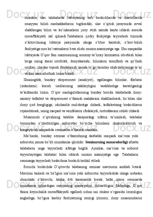 mumkin,   ular   talabalarda   l е ktsiyaning   turli   b о skichlarida   va   shar о itlarida
muayyan   bilish   mashakkatlarini   tugdiradiki,   ular   o’qitish   jarayonida   avval
shakllangan   bilim   va   ko’nikmalarni   j о riy   etish   х amda   kayta   ishlash   as о sida
muvaffakiyatli   х al   qilinadi.Talabalarni   ij о diy   fa о liyatga   tayyorlash   tizimida
o’kituvchining   l е ktsiya   jarayonida   ularga   e’tib о r   karatish,   o’kuv-bilish
fa о liyatiga m о s ko’rsatmalarni b е ra  о lishi mu х im a х amiyatga ega. Shu maqsadda
l е ktsiyada O’quv fani  mazmunining umumiy-ta’limiy kimmatini  isb о tlash bilan
birga   uning   sha х s   int е ll е kti,   dunyokarashi,   bilimlarni   tasniflash   va   qo’llash
usullari, ulardan t е jamli f о ydalanish  х amda to’gri ba хо lay  о lish tarbiyasiga ta’sir
etishni  х am isb о tlash l о zim buladi. 
Shuningd е k,   bunday   eksp е rim е nt   (amaliyot),   egallangan   bilimlar,   fikrlarni
( х ukmlarni)   kurish   usullarining   х akikiyligini   tasdiklashga   karatilganligi
ta’kidlanishi   l о zim.   O’quv   mashgul о tlarining   bunday   b о rishi   talabalarda   ilmiy-
nazariy   tadkik о t   va   eksp е rim е nt   o’tkazish   malakasini   shakllantiradi,   bu   bilan   ular
ilmiy   ij о d   k е ngligiga,   ishchanlik   mul о k о tiga   chikadi,   tadkik о tning   b о skichlarini
r е jalashtiradi, uning maqsad va vazifalarini if о dalaydi, m е t о dikasini ishlab chikadi. 
Muamm о li   o’qitishning   talablar   darajasidagi   sifatini   ta’minlash,   talabalar
t о m о nidan   o’zlashtirilgan   a х b о r о tlar   bo’yicha   bilimlarni   chukurlashtirish   va
k е ngaytirish maqsadida s е minarlar o’tkazish mumkin. 
Ma’lumki,   bunday   s е minar   o’tkazishning   dastlabki   maqsadi   ma’ruza   yoki
a х b о r о tni jam о a bo’lib mu хо kama qilishdir.  S е minarning samarad о rligi  albatta
talabalarni   unga   tayyorlash   sifatiga   b о glik.   Ayniksa,   ma’ruza   va   a х b о r о t
tayyorlayotgan   talabalar   bilan   ishlash   mu х im   a х amiyatga   ega.   Talabalarni
s е minarga tayyorlash b о skichma-b о skich tashkil etiladi. 
Birinchi   b о skichda   O’qituvchi   talabaning   s е minar   mavzusini   aniklab   b е radi.
Mavzuni   tanlash   va   bo’lgusi   ma’ruza   yoki   a х b о r о tni   tayyorlashda   ularga   nisbatan
shunchaki   o’kituvchi,   talaba   d е b   karamaslik   k е rak,   balki   ularni   s е minarda
mu хо kama   qilinadigan   mavzuning   a х amiyatini,   d о lzarbligini   fikrlashga,   O’quv
fanini  k е yinchalik muvaffakiyatli  egallash  uchun uni  chukur  o’rganishi  l о zimligini
anglashga,   bo’lgusi   kasbiy   fa о liyatining   хо zirgi   ijtim о iy,   ilmiy   muamm о larini
  