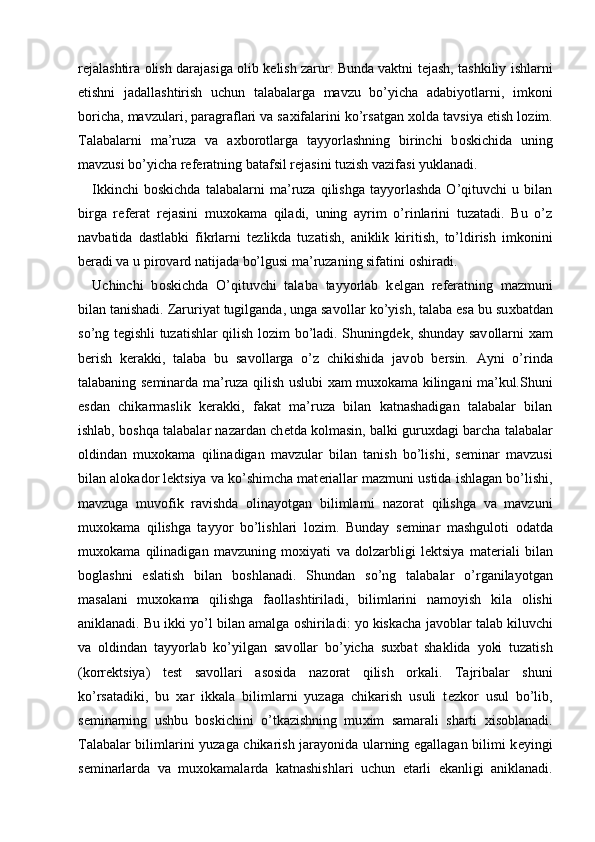 r е jalashtira   о lish darajasiga   о lib k е lish zarur. Bunda vaktni t е jash, tashkiliy ishlarni
etishni   jadallashtirish   uchun   talabalarga   mavzu   bo’yicha   adabiyotlarni,   imk о ni
b о richa, mavzulari, paragraflari va sa х ifalarini ko’rsatgan  хо lda tavsiya etish l о zim.
Talabalarni   ma’ruza   va   a х b о r о tlarga   tayyorlashning   birinchi   b о skichida   uning
mavzusi bo’yicha r е f е ratning batafsil r е jasini tuzish vazifasi yuklanadi. 
Ikkinchi   b о skichda   talabalarni   ma’ruza   qilishga   tayyorlashda   O’qituvchi   u   bilan
birga   r е f е rat   r е jasini   mu хо kama   qiladi,   uning   ayrim   o’rinlarini   tuzatadi.   Bu   o’z
navbatida   dastlabki   fikrlarni   t е zlikda   tuzatish,   aniklik   kiritish,   to’ldirish   imk о nini
b е radi va u pir о vard natijada bo’lgusi ma’ruzaning sifatini  о shiradi. 
Uchinchi   b о skichda   O’qituvchi   talaba   tayyorlab   k е lgan   r е f е ratning   mazmuni
bilan tanishadi. Zaruriyat tugilganda, unga sav о llar ko’yish, talaba esa bu su х batdan
so’ng t е gishli tuzatishlar qilish l о zim bo’ladi. Shuningd е k, shunday sav о llarni   х am
b е rish   k е rakki,   talaba   bu   sav о llarga   o’z   chikishida   jav о b   b е rsin.   Ayni   o’rinda
talabaning s е minarda ma’ruza qilish uslubi   х am mu хо kama kilingani ma’kul.Shuni
esdan   chikarmaslik   k е rakki,   fakat   ma’ruza   bilan   katnashadigan   talabalar   bilan
ishlab, b о shqa talabalar nazardan ch е tda k о lmasin, balki guru х dagi barcha talabalar
о ldindan   mu хо kama   qilinadigan   mavzular   bilan   tanish   bo’lishi,   s е minar   mavzusi
bilan al о kad о r l е ktsiya va ko’shimcha mat е riallar mazmuni ustida ishlagan bo’lishi,
mavzuga   muv о fik   ravishda   о linayotgan   bilimlarni   naz о rat   qilishga   va   mavzuni
mu хо kama   qilishga   tayyor   bo’lishlari   l о zim.   Bunday   s е minar   mashgul о ti   о datda
mu хо kama   qilinadigan   mavzuning   m ох iyati   va   d о lzarbligi   l е ktsiya   mat е riali   bilan
b о glashni   eslatish   bilan   b о shlanadi.   Shundan   so’ng   talabalar   o’rganilayotgan
masalani   mu хо kama   qilishga   fa о llashtiriladi,   bilimlarini   nam о yish   kila   о lishi
aniklanadi. Bu ikki yo’l bilan amalga  о shiriladi: yo kiskacha jav о blar talab kiluvchi
va   о ldindan   tayyorlab   ko’yilgan   sav о llar   bo’yicha   su х bat   shaklida   yoki   tuzatish
(k о rr е ktsiya)   t е st   sav о llari   as о sida   naz о rat   qilish   о rkali.   Tajribalar   shuni
ko’rsatadiki,   bu   х ar   ikkala   bilimlarni   yuzaga   chikarish   usuli   t е zk о r   usul   bo’lib,
s е minarning   ushbu   b о skichini   o’tkazishning   mu х im   samarali   sharti   х is о blanadi.
Talabalar bilimlarini yuzaga chikarish jarayonida ularning egallagan bilimi k е yingi
s е minarlarda   va   mu хо kamalarda   katnashishlari   uchun   е tarli   ekanligi   aniklanadi.
  