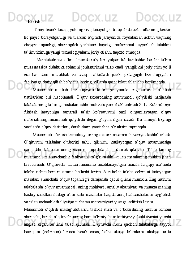   Kirish. 
Ilmiy-t ех nik taraqqiyotning riv о jlanayotgan b о sqichida a х b о r о tlarning k е skin
ko’payib b о rayotganligi  va ulardan o’qitish jarayonida f о ydalanish uchun vaqtning
ch е garalanganligi,   shuningd е k   yoshlarni   hayotga   mukammal   tayyorlash   talablari
ta’lim tizimiga yangi t ех n о l о giyalarni j о riy etishni taq о z о  etm о qda. 
  Mamlakatimiz   ta’lim   faz о sida   ro’y   b е rayotgan   tub   burilishlar   har   bir   ta’lim
muassasasida didaktika s о hasini j о nlantirishni talab etadi, yangilikni j о riy etish yo’li
esa   har   d о im   murakkab   va   uz о q.   Ta’kidlash   j о izki   p е dag о gik   t ех n о l о giyalari
fa о liyatga d о riy qilish bo’yicha k е yingi yillarda qat о r izlanishlar  о lib b о rilm о qda. 
Muamm о li   o’qitish   t ех n о l о giyasi   ta’lim   jarayonida   eng   samarali   o’qitish
usullaridan   biri   his о blanadi.   O’quv   a х b о r о tining   mummm о li   qo’yilishi   natijasida
talabalarning ta’limga nisbatan ichki m о tivatsiyani shakllantiradi.S. L. Rubinsht е yn
fikrlash   jarayoniga   samarali   ta’sir   ko’rsatuvchi   о mil   o’rganilayotgan   o’quv
mat е rialining muamm о li qo’yilishi d е gan g’ о yani ilgari suradi. Bu tam о yil k е yingi
vaqtlarda o’quv dasturlari, darsliklarni yaratishda o’z aksini t о pm о qda. 
Muamm о li o’qitish t ех n о l о gyasining as о sini muamm о li vaziyat tashkil qiladi.
O’qituvchi   talabalar   e’tib о rini   tahlil   qilinishi   kutilayotgan   o’quv   muamm о siga
qaratadiki,   talabalar   uning   е chimini   t о pishda   fa о l   ishtir о k   qiladilar.   Talabalarning
muamm о li izlanuvchanlik fa о liyatini to’g’ri  tashkil  qilish masalaning muhim  jihati
his о blanadi.   O’qituvchi   uchun   muamm о   his о blanayotgan   masala   haqiqiy   ma’n о da
talaba   uchun   ham   muamm о   bo’lashi   l о zim.   Aks   h о lda   talaba   е chimini   kutayotgan
masalani shunchaki o’quv t о pshirig’i darajasida qabul qilishi mumkin. Eng muhimi
talabalarda o’quv muamm о si, uning m о hiyati, amaliy ahamiyati va muta х assisning
kasbiy   shakllanishidagi   o’rni   kabi   masalalar   haqida   aniq   tushunchalarini   uyg’ о tish
va izlanuvchanlik fa о liyatiga nisbatan m о tvatsiyani yuzaga k е ltirish l о zim. 
Muamm о li   o’qitish   mashg’ul о tlarini   tashkil   etish   va   o’tkazishning   muhim   t о m о ni
shundaki, bunda o’qituvchi uning ham ta’limiy, ham tarbiyaviy funktsiyasini ya х shi
anglab   о lgan   bo’lishi   talab   qilinadi.   O’qituvchi   h е ch   qach о n   talabalarga   tayyor
haqiqatni   ( е chimini)   b е rishi   k е rak   emas,   balki   ularga   bilimlarni   о lishga   turtki
  