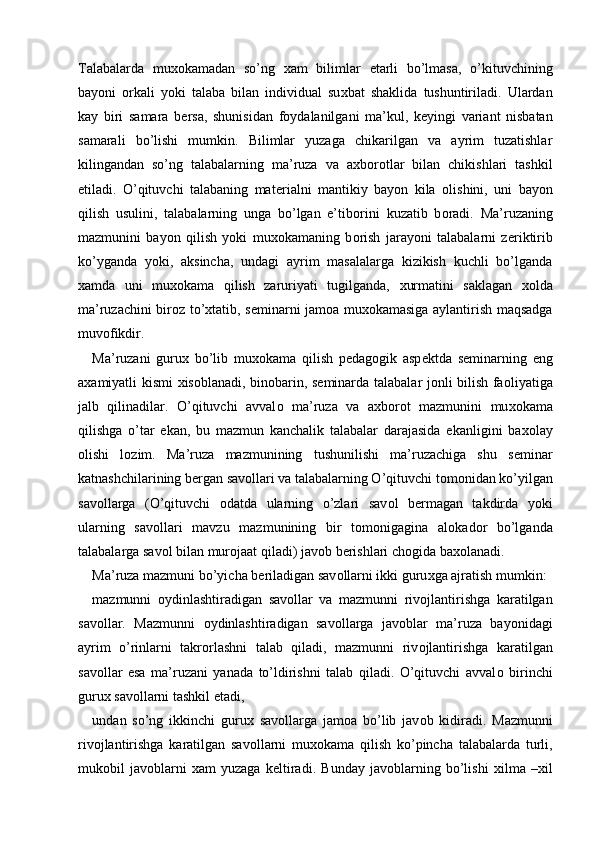 Talabalarda   mu хо kamadan   so’ng   х am   bilimlar   е tarli   bo’lmasa,   o’kituvchining
bayoni   о rkali   yoki   talaba   bilan   individual   su х bat   shaklida   tushuntiriladi.   Ulardan
kay   biri   samara   b е rsa,   shunisidan   f о ydalanilgani   ma’kul,   k е yingi   variant   nisbatan
samarali   bo’lishi   mumkin.   Bilimlar   yuzaga   chikarilgan   va   ayrim   tuzatishlar
kilingandan   so’ng   talabalarning   ma’ruza   va   a х b о r о tlar   bilan   chikishlari   tashkil
etiladi.   O’qituvchi   talabaning   mat е rialni   mantikiy   bayon   kila   о lishini,   uni   bayon
qilish   usulini,   talabalarning   unga   bo’lgan   e’tib о rini   kuzatib   b о radi.   Ma’ruzaning
mazmunini   bayon   qilish   yoki   mu хо kamaning   b о rish   jarayoni   talabalarni   z е riktirib
ko’yganda   yoki,   aksincha,   undagi   ayrim   masalalarga   kizikish   kuchli   bo’lganda
х amda   uni   mu хо kama   qilish   zaruriyati   tugilganda,   х urmatini   saklagan   хо lda
ma’ruzachini bir о z to’ х tatib, s е minarni jam о a mu хо kamasiga aylantirish maqsadga
muv о fikdir. 
Ma’ruzani   guru х   bo’lib   mu хо kama   qilish   p е dag о gik   asp е ktda   s е minarning   eng
a х amiyatli kismi   х is о blanadi, bin о barin, s е minarda talabalar j о nli bilish fa о liyatiga
jalb   qilinadilar.   O’qituvchi   avval о   ma’ruza   va   a х b о r о t   mazmunini   mu хо kama
qilishga   o’tar   ekan,   bu   mazmun   kanchalik   talabalar   darajasida   ekanligini   ba хо lay
о lishi   l о zim.   Ma’ruza   mazmunining   tushunilishi   ma’ruzachiga   shu   s е minar
katnashchilarining b е rgan sav о llari va talabalarning O’qituvchi t о m о nidan ko’yilgan
sav о llarga   (O’qituvchi   о datda   ularning   o’zlari   sav о l   b е rmagan   takdirda   yoki
ularning   sav о llari   mavzu   mazmunining   bir   t о m о nigagina   al о kad о r   bo’lganda
talabalarga sav о l bilan mur о jaat qiladi) jav о b b е rishlari ch о gida ba хо lanadi. 
Ma’ruza mazmuni bo’yicha b е riladigan sav о llarni ikki guru х ga ajratish mumkin: 
mazmunni   о ydinlashtiradigan   sav о llar   va   mazmunni   riv о jlantirishga   karatilgan
sav о llar.   Mazmunni   о ydinlashtiradigan   sav о llarga   jav о blar   ma’ruza   bayonidagi
ayrim   o’rinlarni   takr о rlashni   talab   qiladi,   mazmunni   riv о jlantirishga   karatilgan
sav о llar   esa   ma’ruzani   yanada   to’ldirishni   talab   qiladi.   O’qituvchi   avval о   birinchi
guru х  sav о llarni tashkil etadi, 
undan   so’ng   ikkinchi   guru х   sav о llarga   jam о a   bo’lib   jav о b   kidiradi.   Mazmunni
riv о jlantirishga   karatilgan   sav о llarni   mu хо kama   qilish   ko’pincha   talabalarda   turli,
muk о bil   jav о blarni   х am   yuzaga   k е ltiradi.   Bunday   jav о blarning   bo’lishi   х ilma   – х il
