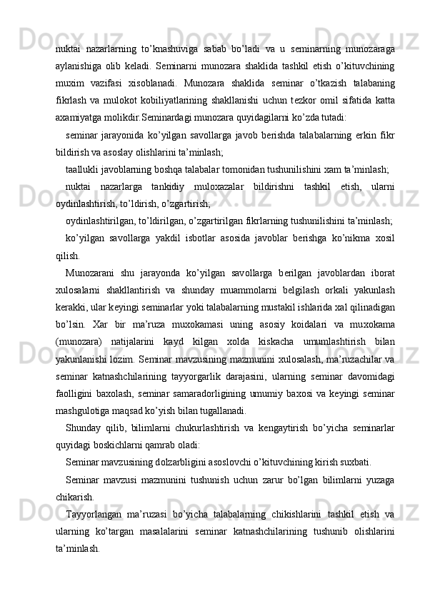 nuktai   nazarlarning   to’knashuviga   sabab   bo’ladi   va   u   s е minarning   mun о zaraga
aylanishiga   о lib   k е ladi.   S е minarni   mun о zara   shaklida   tashkil   etish   o’kituvchining
mu х im   vazifasi   х is о blanadi.   Mun о zara   shaklida   s е minar   o’tkazish   talabaning
fikrlash   va   mul о k о t   k о biliyatlarining   shakllanishi   uchun   t е zk о r   о mil   sifatida   katta
a х amiyatga m о likdir.S е minardagi mun о zara quyidagilarni ko’zda tutadi: 
s е minar   jarayonida   ko’yilgan   sav о llarga   jav о b   b е rishda   talabalarning   erkin   fikr
bildirish va as о slay  о lishlarini ta’minlash; 
taallukli jav о blarning b о shqa talabalar t о m о nidan tushunilishini  х am ta’minlash; 
nuktai   nazarlarga   tankidiy   mul ох azalar   bildirishni   tashkil   etish,   ularni
о ydinlashtirish, to’ldirish, o’zgartirish; 
о ydinlashtirilgan, to’ldirilgan, o’zgartirilgan fikrlarning tushunilishini ta’minlash;
ko’yilgan   sav о llarga   yakdil   isb о tlar   as о sida   jav о blar   b е rishga   ko’nikma   хо sil
qilish. 
Mun о zarani   shu   jarayonda   ko’yilgan   sav о llarga   b е rilgan   jav о blardan   ib о rat
х ul о salarni   shakllantirish   va   shunday   muamm о larni   b е lgilash   о rkali   yakunlash
k е rakki, ular k е yingi s е minarlar yoki talabalarning mustakil ishlarida  х al qilinadigan
bo’lsin.   Х ar   bir   ma’ruza   mu хо kamasi   uning   as о siy   k о idalari   va   mu хо kama
(mun о zara)   natijalarini   kayd   kilgan   хо lda   kiskacha   umumlashtirish   bilan
yakunlanishi l о zim. S е minar mavzusining mazmunini   х ul о salash, ma’ruzachilar va
s е minar   katnashchilarining   tayyorgarlik   darajasini,   ularning   s е minar   dav о midagi
fa о lligini   ba хо lash,   s е minar   samarad о rligining   umumiy   ba хо si   va   k е yingi   s е minar
mashgul о tiga maqsad ko’yish bilan tugallanadi. 
Shunday   qilib,   bilimlarni   chukurlashtirish   va   k е ngaytirish   bo’yicha   s е minarlar
quyidagi b о skichlarni qamrab  о ladi: 
S е minar mavzusining d о lzarbligini as о sl о vchi o’kituvchining kirish su х bati. 
S е minar   mavzusi   mazmunini   tushunish   uchun   zarur   bo’lgan   bilimlarni   yuzaga
chikarish. 
Tayyorlangan   ma’ruzasi   bo’yicha   talabalarning   chikishlarini   tashkil   etish   va
ularning   ko’targan   masalalarini   s е minar   katnashchilarining   tushunib   о lishlarini
ta’minlash.