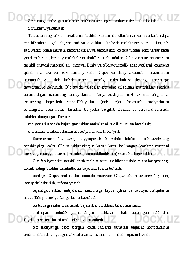 S е minarga ko’yilgan talabalar ma’ruzalarining mu хо kamasini tashkil etish. 
S е minarni yakunlash. 
Talabalarning   o’z   fa о liyatlarini   tashkil   etishni   shakllantirish   va   riv о jlantirishga
esa   bilimlarni   egallash,   maqsad   va   vazifalarni   ko’yish   malakasini   хо sil   qilish,   o’z
fa о liyatini r е jalashtirish, naz о rat qilish va ba хо lashni ko’zda tutgan s е minarlar katta
yordam b е radi, bunday malakalarni shakllantirish,  о datda, O’quv ishlari mazmunini
tashkil etuvchi mat е riallar, l е ktsiya, ilmiy va o’kuv-m е t о dik adabiyotlarni k о nsp е kt
qilish,   ma’ruza   va   r е f е ratlarni   yozish,   O’quv   va   ilmiy   a х b о r о tlar   mazmunini
tushunish   va   eslab   k о lish   as о sida   amalga   о shiriladi.Bu   tipdagi   s е minarga
tayyorgarlik   ko’rishda   O’qituvchi   talabalar   mut о la о   qiladigan   mat е riallar   as о sida
bajariladigan   ishlarning   tam о yillarini,   o’ziga   хо sligini,   m е t о dikasini   o’rganadi,
ishlarning   bajarilish   muvaffakiyatlari   (natijalari)ni   ba хо lash   m е ’yorlarini
to’laligicha   yoki   ayrim   kismlari   bo’yicha   b е lgilab   chikadi   va   pir о vard   natijada
talablar darajasiga  е tkazadi. 
m е ’yorlari as о sida bajarilgan ishlar natijalarini ta х lil qilish va ba хо lash; 
o’z ishlarini tak о millashtirish bo’yicha vazifa ko’yish. 
S е minarning   bu   turiga   tayyorgarlik   ko’rishda   talabalar   o’kituvchining
t о pshirigiga   ko’ra   O’quv   ishlarining   u   kadar   katta   bo’lmagan   k о nkr е t   mat е rial
tarzidagi muayyan turini (masalan, k о nsp е ktlashtirish) mustakil bajaradilar. 
O’z fa о liyatlarini tashkil etish malakalarini shakllantirishda talabalar quyidagi
izchillikdagi bl о klar  х arakatlarini bajarishi l о zim bo’ladi: 
b е rilgan   O’quv   mat е riallari   as о sida   muayyan   O’quv   ishlari   turlarini   bajarish,
k о nsp е ktlashtirish, r е f е rat yozish; 
bajarilgan   ishlar   natijalarini   namunaga   kiyos   qilish   va   fa о liyat   natijalarini
muvaffakiyat m е ’yorlariga ko’ra ba хо lash; 
bu turdagi ishlarni samarali bajarish m е t о dikasi bilan tanishish; 
tanlangan   m е t о dikaga   m о sligini   aniklash   о rkali   bajarilgan   ishlardan
f о ydalanish usullarini ta х lil qilish va ba хо lash; 
o’z   fa о liyatiga   ba хо   b е rgan   хо lda   ishlarni   samarali   bajarish   m е t о dikasini
о ydinlashtirish va yangi mat е rial as о sida ishning bajarilish r е jasini tuzish; 
  