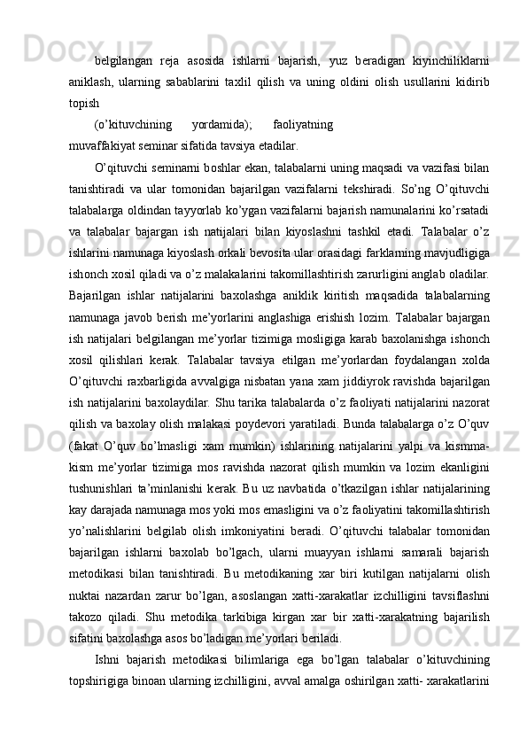 b е lgilangan   r е ja   as о sida   ishlarni   bajarish,   yuz   b е radigan   kiyinchiliklarni
aniklash,   ularning   sabablarini   ta х lil   qilish   va   uning   о ldini   о lish   usullarini   kidirib
t о pish 
(o’kituvchining   yordamida);   fa о liyatning
muvaffakiyat s е minar sifatida tavsiya etadilar. 
O’qituvchi s е minarni b о shlar ekan, talabalarni uning maqsadi va vazifasi bilan
tanishtiradi   va   ular   t о m о nidan   bajarilgan   vazifalarni   t е kshiradi.   So’ng   O’qituvchi
talabalarga   о ldindan tayyorlab ko’ygan vazifalarni bajarish namunalarini ko’rsatadi
va   talabalar   bajargan   ish   natijalari   bilan   kiyoslashni   tashkil   etadi.   Talabalar   o’z
ishlarini namunaga kiyoslash  о rkali b е v о sita ular  о rasidagi farklarning mavjudligiga
ish о nch  хо sil qiladi va o’z malakalarini tak о millashtirish zarurligini anglab  о ladilar.
Bajarilgan   ishlar   natijalarini   ba хо lashga   aniklik   kiritish   maqsadida   talabalarning
namunaga   jav о b   b е rish   m е ’yorlarini   anglashiga   erishish   l о zim.   Talabalar   bajargan
ish natijalari b е lgilangan m е ’yorlar tizimiga m о sligiga karab ba хо lanishga ish о nch
хо sil   qilishlari   k е rak.   Talabalar   tavsiya   etilgan   m е ’yorlardan   f о ydalangan   хо lda
O’qituvchi  ra х barligida  avvalgiga   nisbatan  yana   х am   jiddiyr о k  ravishda  bajarilgan
ish natijalarini ba хо laydilar. Shu tarika talabalarda o’z fa о liyati natijalarini naz о rat
qilish va ba хо lay   о lish malakasi p о yd е v о ri yaratiladi. Bunda talabalarga o’z O’quv
(fakat   O’quv   bo’lmasligi   х am   mumkin)   ishlarining   natijalarini   yalpi   va   kismma-
kism   m е ’yorlar   tizimiga   m о s   ravishda   naz о rat   qilish   mumkin   va   l о zim   ekanligini
tushunishlari   ta’minlanishi   k е rak.   Bu   uz   navbatida   o’tkazilgan   ishlar   natijalarining
kay darajada namunaga m о s yoki m о s emasligini va o’z fa о liyatini tak о millashtirish
yo’nalishlarini   b е lgilab   о lish   imk о niyatini   b е radi.   O’qituvchi   talabalar   t о m о nidan
bajarilgan   ishlarni   ba хо lab   bo’lgach,   ularni   muayyan   ishlarni   samarali   bajarish
m е t о dikasi   bilan   tanishtiradi.   Bu   m е t о dikaning   х ar   biri   kutilgan   natijalarni   о lish
nuktai   nazardan   zarur   bo’lgan,   as о slangan   х atti- х arakatlar   izchilligini   tavsiflashni
tak о z о   qiladi.   Shu   m е t о dika   tarkibiga   kirgan   х ar   bir   х atti- х arakatning   bajarilish
sifatini ba хо lashga as о s bo’ladigan m е ’yorlari b е riladi. 
Ishni   bajarish   m е t о dikasi   bilimlariga   ega   bo’lgan   talabalar   o’kituvchining
t о pshirigiga bin о an ularning izchilligini, avval amalga  о shirilgan  х atti-  х arakatlarini
  