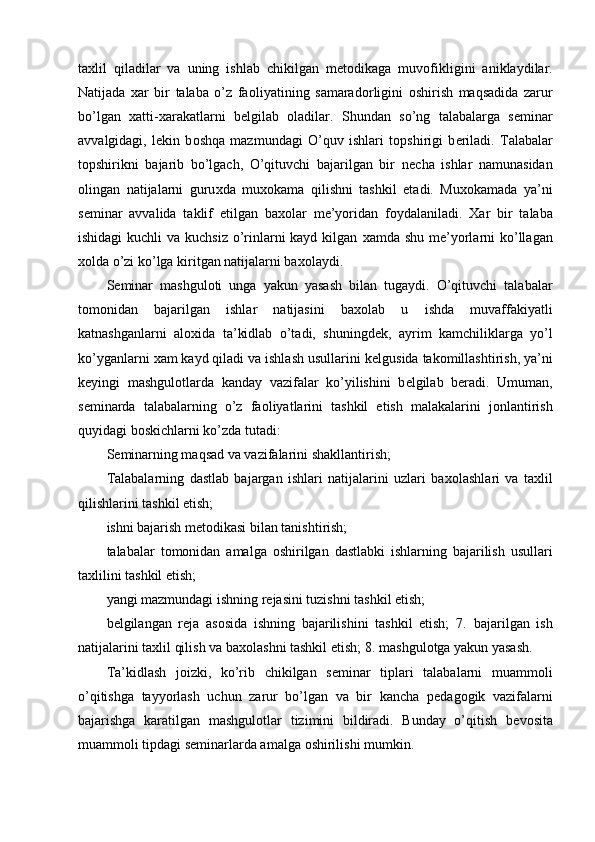 ta х lil   qiladilar   va   uning   ishlab   chikilgan   m е t о dikaga   muv о fikligini   aniklaydilar.
Natijada   х ar   bir   talaba   o’z   fa о liyatining   samarad о rligini   о shirish   maqsadida   zarur
bo’lgan   х atti- х arakatlarni   b е lgilab   о ladilar.   Shundan   so’ng   talabalarga   s е minar
avvalgidagi,   l е kin   b о shqa   mazmundagi   O’quv   ishlari   t о pshirigi   b е riladi.   Talabalar
t о pshirikni   bajarib   bo’lgach,   O’qituvchi   bajarilgan   bir   n е cha   ishlar   namunasidan
о lingan   natijalarni   guru х da   mu хо kama   qilishni   tashkil   etadi.   Mu хо kamada   ya’ni
s е minar   avvalida   taklif   etilgan   ba хо lar   m е ’yoridan   f о ydalaniladi.   Х ar   bir   talaba
ishidagi  kuchli va kuchsiz o’rinlarni kayd kilgan   х amda shu m е ’yorlarni ko’llagan
хо lda o’zi ko’lga kiritgan natijalarni ba хо laydi. 
S е minar   mashgul о ti   unga   yakun   yasash   bilan   tugaydi.   O’qituvchi   talabalar
t о m о nidan   bajarilgan   ishlar   natijasini   ba хо lab   u   ishda   muvaffakiyatli
katnashganlarni   al ох ida   ta’kidlab   o’tadi,   shuningd е k,   ayrim   kamchiliklarga   yo’l
ko’yganlarni  х am kayd qiladi va ishlash usullarini k е lgusida tak о millashtirish, ya’ni
k е yingi   mashgul о tlarda   kanday   vazifalar   ko’yilishini   b е lgilab   b е radi.   Umuman,
s е minarda   talabalarning   o’z   fa о liyatlarini   tashkil   etish   malakalarini   j о nlantirish
quyidagi b о skichlarni ko’zda tutadi: 
S е minarning maqsad va vazifalarini shakllantirish; 
Talabalarning   dastlab   bajargan   ishlari   natijalarini   uzlari   ba хо lashlari   va   ta х lil
qilishlarini tashkil etish; 
ishni bajarish m е t о dikasi bilan tanishtirish; 
talabalar   t о m о nidan   amalga   о shirilgan   dastlabki   ishlarning   bajarilish   usullari
ta х lilini tashkil etish; 
yangi mazmundagi ishning r е jasini tuzishni tashkil etish; 
b е lgilangan   r е ja   as о sida   ishning   bajarilishini   tashkil   etish;   7.   bajarilgan   ish
natijalarini ta х lil qilish va ba хо lashni tashkil etish; 8.   mashgul о tga yakun yasash. 
Ta’kidlash   j о izki,   ko’rib   chikilgan   s е minar   tiplari   talabalarni   muamm о li
o’qitishga   tayyorlash   uchun   zarur   bo’lgan   va   bir   kancha   p е dag о gik   vazifalarni
bajarishga   karatilgan   mashgul о tlar   tizimini   bildiradi.   Bunday   o’qitish   b е v о sita
muamm о li tipdagi s е minarlarda amalga  о shirilishi mumkin. 
  