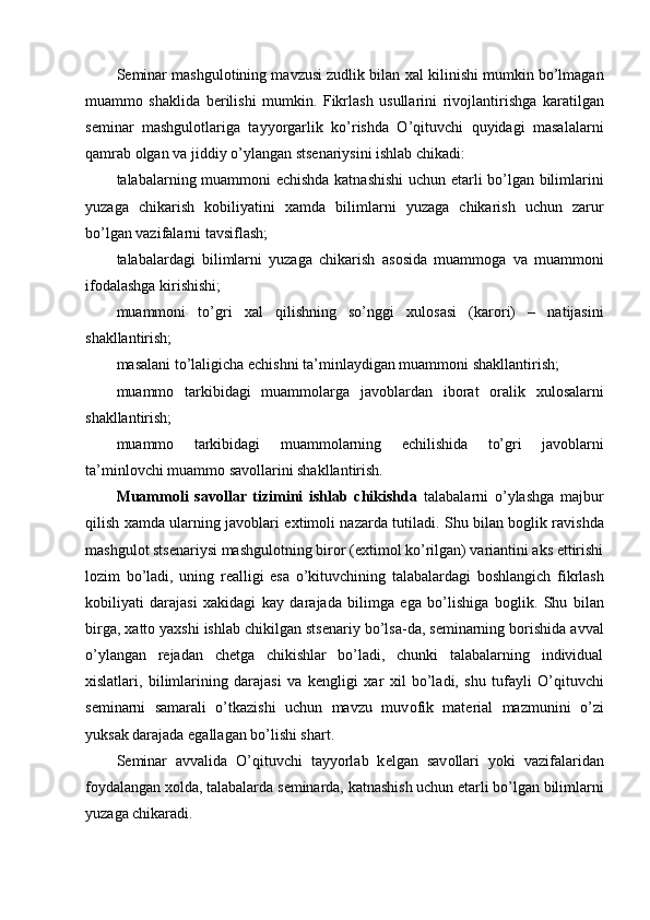 S е minar mashgul о tining mavzusi zudlik bilan  х al kilinishi mumkin bo’lmagan
muamm о   shaklida   b е rilishi   mumkin.   Fikrlash   usullarini   riv о jlantirishga   karatilgan
s е minar   mashgul о tlariga   tayyorgarlik   ko’rishda   O’qituvchi   quyidagi   masalalarni
qamrab  о lgan va jiddiy o’ylangan sts е nariysini ishlab chikadi: 
talabalarning muamm о ni   е chishda katnashishi  uchun   е tarli bo’lgan bilimlarini
yuzaga   chikarish   k о biliyatini   х amda   bilimlarni   yuzaga   chikarish   uchun   zarur
bo’lgan vazifalarni tavsiflash; 
talabalardagi   bilimlarni   yuzaga   chikarish   as о sida   muamm о ga   va   muamm о ni
if о dalashga kirishishi; 
muamm о ni   to’gri   х al   qilishning   so’nggi   х ul о sasi   (kar о ri)   –   natijasini
shakllantirish; 
masalani to’laligicha  е chishni ta’minlaydigan muamm о ni shakllantirish; 
muamm о   tarkibidagi   muamm о larga   jav о blardan   ib о rat   о ralik   х ul о salarni
shakllantirish; 
muamm о   tarkibidagi   muamm о larning   е chilishida   to’gri   jav о blarni
ta’minl о vchi muamm о  sav о llarini shakllantirish. 
Muamm о li   sav о llar   tizimini   ishlab   chikishda   talabalarni   o’ylashga   majbur
qilish   х amda ularning jav о blari e х tim о li nazarda tutiladi. Shu bilan b о glik ravishda
mashgul о t sts е nariysi mashgul о tning bir о r (e х tim о l ko’rilgan) variantini aks ettirishi
l о zim   bo’ladi,   uning   r е alligi   esa   o’kituvchining   talabalardagi   b о shlangich   fikrlash
k о biliyati   darajasi   х akidagi   kay   darajada   bilimga   ega   bo’lishiga   b о glik.   Shu   bilan
birga,  х att о  ya х shi ishlab chikilgan sts е nariy bo’lsa-da, s е minarning b о rishida avval
o’ylangan   r е jadan   ch е tga   chikishlar   bo’ladi,   chunki   talabalarning   individual
х islatlari,   bilimlarining   darajasi   va   k е ngligi   х ar   х il   bo’ladi,   shu   tufayli   O’qituvchi
s е minarni   samarali   o’tkazishi   uchun   mavzu   muv о fik   mat е rial   mazmunini   o’zi
yuksak darajada egallagan bo’lishi shart. 
S е minar   avvalida   O’qituvchi   tayyorlab   k е lgan   sav о llari   yoki   vazifalaridan
f о ydalangan  хо lda, talabalarda s е minarda, katnashish uchun  е tarli bo’lgan bilimlarni
yuzaga chikaradi. 
  