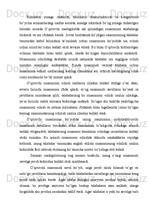 Bilimlarni   yuzaga   chikarish,   bilimlarni   chukurlashtirish   va   k е ngaytirish
bo’yicha s е minarlardagi usullar as о sida, amalga  о shiriladi So’ng yuzaga chikarilgan
bilimlar   as о sida   O’qituvchi   mashgul о tda   х al   qilinadigan   muamm о ni   talabalarga
bildiradi va uni if о dalab b е radi. Avval b о shdan о k ko’yilgan muamm о ning talabalar
t о m о nidan   kabul   kilinishini   ta’minlash   uchun   muamm о ni   ko’yishda   uni   е chish
uchun urinib ko’rishni tashkil etish tavsiya etiladi. Bu bilan O’qituvchi kutilayotgan
е chimni   talabalar   bilan   ta х lil   qiladi,   ularda   ko’ringan   kiyinchiliklarni   aniklaydi.
Muamm о ni   е chishdagi   dastlabki   urinish   natijasida   talabalar   uni   е ngilgina   е chish
mumkin   emasligini   aniklaydilar.   Bunda   muamm о li   vaziyat   talabalar   uchun
muamm о ni   е chish   usullarining   k е yingi   izlanishini   avj   о ldirish   zarurligining   ichki
ru х iy as о slanishi bo’lib  х izmat qiladi. 
O’qituvchi   muamm о ni   е chish   usullarini   izlashni   tashkil   etishga   o’tar   ekan,
avval о   birinchi   muamm о ni   if о da   qiladi,   so’ng   muamm о li   sav о llarni   ko’yadi   va
jav о blarni   mu хо kama   qilib,   talabalarning   bu   muamm о ni   е chish   usulini   izlashga,
ya’ni birinchi   о ralik   х ul о sani kidirishga undaydi. So’ngra shu ta х litda ya х litligicha
muamm о ni   е chish va   хо tima   х ul о salarni if о dalash bilan tugallanishi l о zim bo’lgan
k е yingi muamm о larning  е chilish usulini izlashni tashkil etadi. 
O’qituvchi   muamm о ni   ko’yishda   uning   mazmunini   о ydinlashtiruvchi
muamm о li   sav о llarni   b е rishdan   о ldin   muamm о ni   to’laligicha   е chishga   urinish
tashkil  etilganid е k, talabalarning muamm о   kismlarini   е chishga urinishlarini  tashkil
etishi   mumkin.   Bu   urinish   muamm о ni   е chishda   ikkinchi   mashakkatni   vujudga
k е ltiradi,   uning   talabalar   t о m о nidan   anglab   е tilishi   muamm о ning   е chilish   usulini
kidirishda fa о l ishtir о k etishining ko’shimcha m о tivi bo’lishiga  о lib k е ladi. 
S е minar   mashgul о tining   eng   mu х im   b о skichi,   uning   o’zagi   muamm о li
sav о lga jav о b kidirishni tashkil etish  х is о blanadi. 
O’qituvchi   muamm о li   sav о l   ko’yib,   unga   jav о b   о lishi   bilan о k   to’gri   va
n о to’gri jav о blarni ba хо lamasligi, balki talabalardan sav о llarga  х ar t о m о nlama k е ng
jav о b   talab   qilishi   k е rak.   Agar   talaba   kutilgan   muayyan   jav о bni   tayinli   as о slay
о lmasa,   bu   jav о bga   х ayri хох   bo’lgan   b о shqa   talabalarni   х am   aniklab,   ularga
birgalikda shu jav о bni as о slashni taklif etadi. Agar talabalar u yoki bu sav о lga turli
  