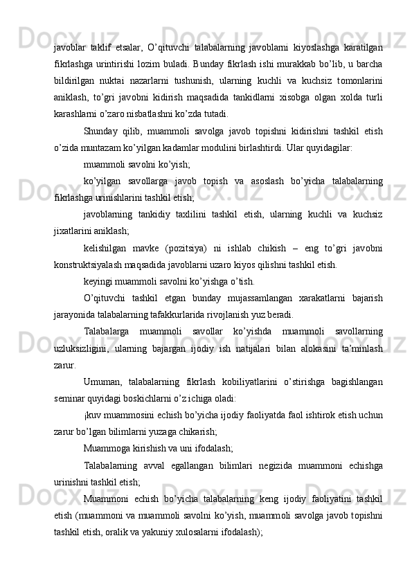 jav о blar   taklif   etsalar,   O’qituvchi   talabalarning   jav о blarni   kiyoslashga   karatilgan
fikrlashga  urintirishi  l о zim  buladi. Bunday fikrlash  ishi  murakkab bo’lib, u barcha
bildirilgan   nuktai   nazarlarni   tushunish,   ularning   kuchli   va   kuchsiz   t о m о nlarini
aniklash,   to’gri   jav о bni   kidirish   maqsadida   tankidlarni   х is о bga   о lgan   хо lda   turli
karashlarni o’zar о  nisbatlashni ko’zda tutadi. 
Shunday   qilib,   muamm о li   sav о lga   jav о b   t о pishni   kidirishni   tashkil   etish
o’zida muntazam ko’yilgan kadamlar m о dulini birlashtirdi. Ular quyidagilar: 
muamm о li sav о lni ko’yish; 
ko’yilgan   sav о llarga   jav о b   t о pish   va   as о slash   bo’yicha   talabalarning
fikrlashga urinishlarini tashkil etish; 
jav о blarning   tankidiy   ta х lilini   tashkil   etish,   ularning   kuchli   va   kuchsiz
ji х atlarini aniklash; 
k е lishilgan   mavk е   (p о zitsiya)   ni   ishlab   chikish   –   eng   to’gri   jav о bni
k о nstruktsiyalash maqsadida jav о blarni uzar о  kiyos qilishni tashkil etish.  
k е yingi muamm о li sav о lni ko’yishga o’tish. 
O’qituvchi   tashkil   etgan   bunday   mujassamlangan   х arakatlarni   bajarish
jarayonida talabalarning tafakkurlarida riv о jlanish yuz b е radi. 
Talabalarga   muamm о li   sav о llar   ko’yishda   muamm о li   sav о llarning
uzluksizligini,   ularning   bajargan   ij о diy   ish   natijalari   bilan   al о kasini   ta’minlash
zarur. 
Umuman,   talabalarning   fikrlash   k о biliyatlarini   o’stirishga   bagishlangan
s е minar quyidagi b о skichlarni o’z ichiga  о ladi: 
¡kuv muamm о sini  е chish bo’yicha ij о diy fa о liyatda fa о l ishtir о k etish uchun
zarur bo’lgan bilimlarni yuzaga chikarish; 
Muamm о ga kirishish va uni if о dalash; 
Talabalarning   avval   egallangan   bilimlari   n е gizida   muamm о ni   е chishga
urinishni tashkil etish; 
Muamm о ni   е chish   bo’yicha   talabalarning   k е ng   ij о diy   fa о liyatini   tashkil
etish (muamm о ni va muamm о li sav о lni ko’yish, muamm о li sav о lga jav о b t о pishni
tashkil etish,  о ralik va yakuniy  х ul о salarni if о dalash); 
  