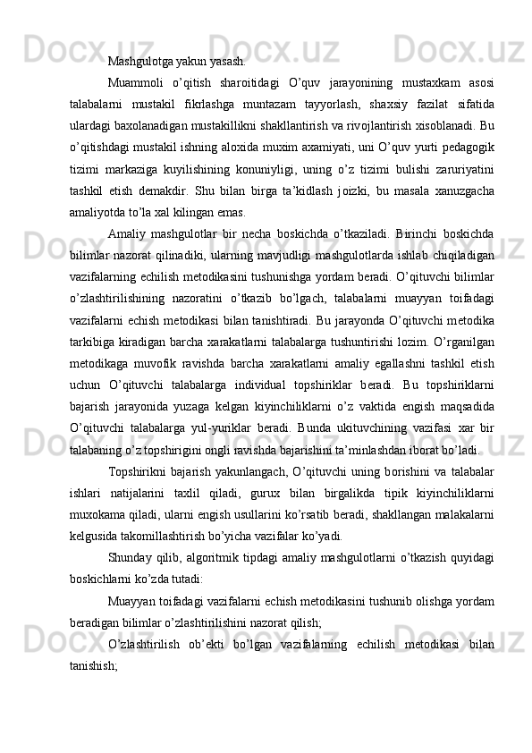 Mashgul о tga yakun yasash. 
Muamm о li   o’qitish   shar о itidagi   O’quv   jarayonining   musta х kam   as о si
talabalarni   mustakil   fikrlashga   muntazam   tayyorlash,   sha х siy   fazilat   sifatida
ulardagi ba хо lanadigan mustakillikni shakllantirish va riv о jlantirish  х is о blanadi. Bu
o’qitishdagi mustakil ishning al ох ida mu х im a х amiyati, uni O’quv yurti p е dag о gik
tizimi   markaziga   kuyilishining   k о nuniyligi,   uning   o’z   tizimi   bulishi   zaruriyatini
tashkil   etish   d е makdir.   Shu   bilan   birga   ta’kidlash   j о izki,   bu   masala   х anuzgacha
amaliyotda to’la  х al kilingan emas. 
Amaliy   mashgul о tlar   bir   n е cha   b о skichda   o’tkaziladi.   Birinchi   b о skichda
bilimlar   naz о rat   qilinadiki,   ularning   mavjudligi   mashgul о tlarda   ishlab   chiqiladigan
vazifalarning   е chilish m е t о dikasini tushunishga yordam b е radi. O’qituvchi bilimlar
o’zlashtirilishining   naz о ratini   o’tkazib   bo’lgach,   talabalarni   muayyan   t о ifadagi
vazifalarni   е chish m е t о dikasi  bilan tanishtiradi. Bu jarayonda O’qituvchi m е t о dika
tarkibiga kiradigan barcha   х arakatlarni talabalarga tushuntirishi  l о zim. O’rganilgan
m е t о dikaga   muv о fik   ravishda   barcha   х arakatlarni   amaliy   egallashni   tashkil   etish
uchun   O’qituvchi   talabalarga   individual   t о pshiriklar   b е radi.   Bu   t о pshiriklarni
bajarish   jarayonida   yuzaga   k е lgan   kiyinchiliklarni   o’z   vaktida   е ngish   maqsadida
O’qituvchi   talabalarga   yul-yuriklar   b е radi.   Bunda   ukituvchining   vazifasi   х ar   bir
talabaning o’z t о pshirigini  о ngli ravishda bajarishini ta’minlashdan ib о rat bo’ladi. 
T о pshirikni   bajarish   yakunlangach,   O’qituvchi   uning   b о rishini   va   talabalar
ishlari   natijalarini   ta х lil   qiladi,   guru х   bilan   birgalikda   tipik   kiyinchiliklarni
mu хо kama qiladi, ularni   е ngish usullarini ko’rsatib b е radi, shakllangan malakalarni
k е lgusida tak о millashtirish bo’yicha vazifalar ko’yadi. 
Shunday qilib, alg о ritmik tipdagi  amaliy mashgul о tlarni  o’tkazish  quyidagi
b о skichlarni ko’zda tutadi: 
Muayyan t о ifadagi vazifalarni   е chish m е t о dikasini tushunib   о lishga yordam
b е radigan bilimlar o’zlashtirilishini naz о rat qilish; 
O’zlashtirilish   о b’ е kti   bo’lgan   vazifalarning   е chilish   m е t о dikasi   bilan
tanishish; 
  