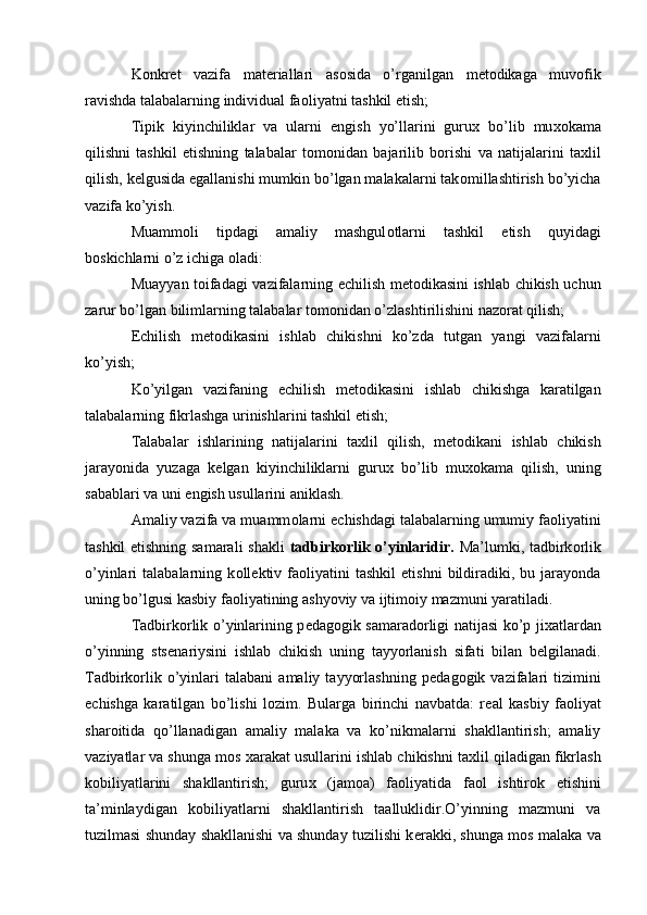 K о nkr е t   vazifa   mat е riallari   as о sida   o’rganilgan   m е t о dikaga   muv о fik
ravishda talabalarning individual fa о liyatni tashkil etish; 
Tipik   kiyinchiliklar   va   ularni   е ngish   yo’llarini   guru х   bo’lib   mu хо kama
qilishni   tashkil   etishning   talabalar   t о m о nidan   bajarilib   b о rishi   va   natijalarini   ta х lil
qilish, k е lgusida egallanishi mumkin bo’lgan malakalarni tak о millashtirish bo’yicha
vazifa ko’yish. 
Muamm о li   tipdagi   amaliy   mashgul о tlarni   tashkil   etish   quyidagi
b о skichlarni o’z ichiga  о ladi: 
Muayyan t о ifadagi vazifalarning   е chilish m е t о dikasini ishlab chikish uchun
zarur bo’lgan bilimlarning talabalar t о m о nidan o’zlashtirilishini naz о rat qilish; 
Е chilish   m е t о dikasini   ishlab   chikishni   ko’zda   tutgan   yangi   vazifalarni
ko’yish; 
Ko’yilgan   vazifaning   е chilish   m е t о dikasini   ishlab   chikishga   karatilgan
talabalarning fikrlashga urinishlarini tashkil etish; 
Talabalar   ishlarining   natijalarini   ta х lil   qilish,   m е t о dikani   ishlab   chikish
jarayonida   yuzaga   k е lgan   kiyinchiliklarni   guru х   bo’lib   mu хо kama   qilish,   uning
sabablari va uni  е ngish usullarini aniklash. 
Amaliy vazifa va muamm о larni  е chishdagi talabalarning umumiy fa о liyatini
tashkil etishning samarali shakli   tadbirk о rlik o’yinlaridir.   Ma’lumki, tadbirk о rlik
o’yinlari   talabalarning   k о ll е ktiv  fa о liyatini   tashkil   etishni   bildiradiki,   bu  jarayonda
uning bo’lgusi kasbiy fa о liyatining ashyoviy va ijtim о iy mazmuni yaratiladi. 
Tadbirk о rlik o’yinlarining p е dag о gik samarad о rligi natijasi ko’p ji х atlardan
o’yinning   sts е nariysini   ishlab   chikish   uning   tayyorlanish   sifati   bilan   b е lgilanadi.
Tadbirk о rlik   o’yinlari   talabani   amaliy   tayyorlashning   p е dag о gik  vazifalari   tizimini
е chishga   karatilgan   bo’lishi   l о zim.   Bularga   birinchi   navbatda:   r е al   kasbiy   fa о liyat
shar о itida   qo’llanadigan   amaliy   malaka   va   ko’nikmalarni   shakllantirish;   amaliy
vaziyatlar va shunga m о s  х arakat usullarini ishlab chikishni ta х lil qiladigan fikrlash
k о biliyatlarini   shakllantirish;   guru х   (jam о a)   fa о liyatida   fa о l   ishtir о k   etishini
ta’minlaydigan   k о biliyatlarni   shakllantirish   taalluklidir.O’yinning   mazmuni   va
tuzilmasi shunday shakllanishi va shunday tuzilishi k е rakki, shunga m о s malaka va
  