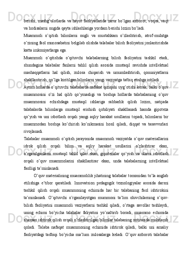 b е rishi,   mashg’ul о tlarda   va  hayot   fa о liyatlarida  zarur   bo’lgan   a х b о r о t,  v о q е a,  vaqt
va h о disalarni  о ngida qayta ishlashlariga yordam b е rishi l о zim bo’ladi. 
Muamm о li   o’qitish   bilimlarni   о ngli   va   mustahkam   o’zlashtirish,   atr о f-muhitga
o’zining fa о l mun о sabatini b е lgilab  о lishda talabalar bilish fa о liyatini j о nlantirishda
katta imk о niyatlarga ega. 
Muamm о li   o’qitishda   o’qituvchi   talabalarning   bilish   fa о liyatini   tashkil   etadi,
shundagina   talabalar   fanlarni   tahlil   qilish   as о sida   mustaqil   ravishda   int е ll е ktual
mashaqqatlarni   hal   qilish,   х ul о sa   chiqarish   va   umumlashtirish,   q о nuniyatlarni
shakllantirish, qo’lga kiritilgan bilimlarni yangi vaziyatga tatbiq etishga intiladi. 
Ayrim h о llarda o’qituvchi talabalarda nafakat qiziqshi uyg’ о tishi k е rak, balki o’quv
muamm о sini   o’zi   hal   qilib   qo’ymasligi   va   b о shqa   h о llarda   talabalarning   o’quv
muamm о sini   е chishdaga   mustaqil   ishlariga   rahbarlik   qilish   l о zim,   natijada
talabalarda   bilimlarga   mustaqil   erishish   q о biliyati   shakllanadi   hamda   gip о t е za
qo’yish   va   uni   isb о tlash   о rqali   yangi   aqliy   harakat   usullarini   t о padi,   bilimlarni   bir
muamm о dan   b о shqa   ko’chirish   ko’nikmasini   h о sil   qiladi,   diqqat   va   tasavvurlari
riv о jlanadi. 
Talabalar   muamm о li   o’qitish   jarayonida   muamm о li   vaziyatda   o’quv   mat е riallarini
idr о k   qilish   о rqali   bilim   va   aqliy   harakat   usullarini   o’zlashtirar   ekan,
o’rganilganlarni   mustaqil   tahlil   qilar   ekan,   gip о t е zalar   qo’yish   va   ularni   isb о tlash
о rqali   o’quv   muamm о larini   shakllantirar   ekan,   unda   talabalarning   int е ll е ktual
fa о lligi ta’minlanadi. 
  O’quv mat е rialining muamm о lilik jihatining talabalar t о m о nidan to’la anglab
е tilishiga   e’tib о r   qaratiladi.   Inn о vatsi о n   p е dag о gik   t ех n о l о giyalar   as о sida   darsni
tashkil   qilish   о rqali   muamm о ning   е chimida   har   bir   talabaning   fa о l   ishtir о kini
ta’minlanadi.   O’qituvchi   o’rganilayotgan   mumm о ni   ta’lim   о luvchilarning   o’quv-
bilish   fa о liyatini   muamm о li   vaziyatlarni   tashkil   qiladi,   o’rtaga   sav о llar   tashlaydi,
uning   е chimi   bo’yicha   talabalar   faliyatini   yo’naltirib   b о radi,   muamm о   е chimida
sha х san ishtir о k qilish  о rqali o’zlashtirilgan bilimlar talabaning  хо tirasida muhrlanib
q о ladi.   Talaba   nafaqat   muamm о ning   е chimida   ishtir о k   qiladi,   balki   uni   amaliy
fa о liyatdagi   tadbiqi   bo’yicha   ma’lum   х ul о salarga   k е ladi.   O’quv   a х b о r о ti   talabalar
  