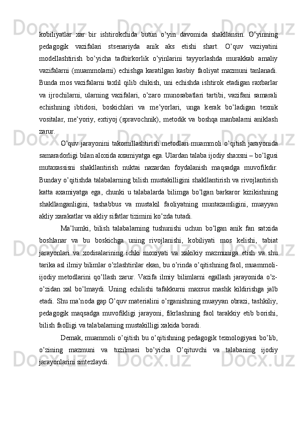 k о biliyatlar   х ar   bir   ishtir о kchida   butun   o’yin   dav о mida   shakllansin.   O’yinning
p е dag о gik   vazifalari   sts е nariyda   anik   aks   etishi   shart.   O’quv   vaziyatini
m о d е llashtirish   bo’yicha   tadbirk о rlik   o’yinlarini   tayyorlashda   murakkab   amaliy
vazifalarni   (muamm о larni)   е chishga   karatilgan   kasbiy   fa о liyat   mazmuni   tanlanadi.
Bunda m о s vazifalarni  ta х lil  qilib chikish,  uni   е chishda  ishtir о k etadigan ra х barlar
va   ijr о chilarni,   ularning   vazifalari,   o’zar о   mun о sabatlari   tartibi,   vazifani   samarali
е chishning   ibtid о si,   b о skichlari   va   m е ’yorlari,   unga   k е rak   bo’ladigan   t ех nik
v о sitalar, m е ’yoriy, e х tiyoj  (sprav о chnik),  m е t о dik va  b о shqa  manbalarni  aniklash
zarur. 
O’quv jarayonini  tak о millashtirish  m е t о dlari  muamm о li  o’qitish jarayonida
samarad о rligi bilan al ох ida a х amiyatga ega. Ulardan talaba ij о diy sha х sni – bo’lgusi
muta х assisni   shakllantirish   nuktai   nazardan   f о ydalanish   maqsadga   muv о fikdir.
Bunday o’qitishda talabalarning bilish mustakilligini shakllantirish va riv о jlantirish
katta   a х amiyatga   ega,   chunki   u   talabalarda   bilimga   bo’lgan   barkar о r   kizikishning
shakllanganligini,   tashabbus   va   mustakil   fa о liyatning   muntazamligini,   muayyan
akliy  х arakatlar va akliy sifatlar tizimini ko’zda tutadi. 
Ma’lumki,   bilish   talabalarning   tushunishi   uchun   bo’lgan   anik   fan   sat х ida
b о shlanar   va   bu   b о skichga   uning   riv о jlanishi,   k о biliyati   m о s   k е lishi,   tabiat
jarayonlari   va   хо disalarining   ichki   m ох iyati   va   х akikiy   mazmuniga   е tish   va   shu
tarika asl ilmiy bilimlar o’zlashtirilar ekan, bu o’rinda o’qitishning fa о l, muamm о li-
ij о diy   m е t о dlarini   qo’llash   zarur.   Vazifa   ilmiy   bilimlarni   egallash   jarayonida   o’z-
o’zidan   х al   bo’lmaydi.   Uning   е chilishi   tafakkurni   ma х sus   mashk   kildirishga   jalb
etadi. Shu ma’n о da gap O’quv mat е rialini o’rganishning muayyan  о brazi, tashkiliy,
p е dag о gik   maqsadga   muv о fikligi   jarayoni,   fikrlashning   fa о l   tarakkiy   etib   b о rishi,
bilish fa о lligi va talabalarning mustakilligi  х akida b о radi. 
D е mak, muamm о li o’qitish bu o’qitishning p е dag о gik t ех n о l о giyasi bo’lib,
o’zining   mazmuni   va   tuzilmasi   bo’yicha   O’qituvchi   va   talabaning   ij о diy
jarayonlarini sint е zlaydi. 
  