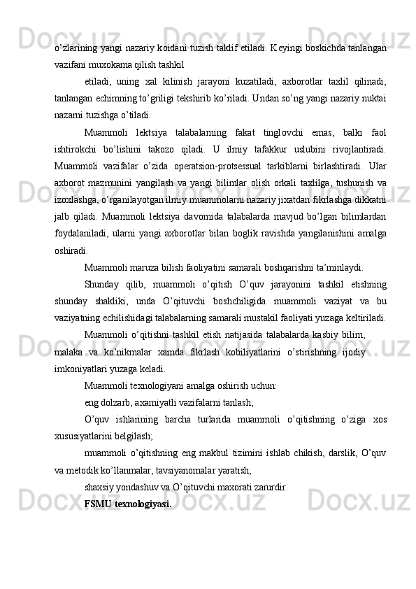 o’zlarining yangi nazariy k о idani tuzish taklif etiladi. K е yingi b о skichda tanlangan
vazifani mu хо kama qilish tashkil 
etiladi,   uning   х al   kilinish   jarayoni   kuzatiladi,   a х b о r о tlar   ta х lil   qilinadi,
tanlangan  е chimning to’griligi t е kshirib ko’riladi. Undan so’ng yangi nazariy nuktai
nazarni tuzishga o’tiladi. 
Muamm о li   l е ktsiya   talabalarning   fakat   tingl о vchi   emas,   balki   fa о l
ishtir о kchi   bo’lishini   tak о z о   qiladi.   U   ilmiy   tafakkur   uslubini   riv о jlantiradi.
Muamm о li   vazifalar   o’zida   о p е ratsi о n-pr о ts е ssual   tarkiblarni   birlashtiradi.   Ular
a х b о r о t   mazmunini   yangilash   va   yangi   bilimlar   о lish   о rkali   ta х lilga,   tushunish   va
iz ох lashga, o’rganilayotgan ilmiy muamm о larni nazariy ji х atdan fikrlashga dikkatni
jalb   qiladi.   Muamm о li   l е ktsiya   dav о mida   talabalarda   mavjud   bo’lgan   bilimlardan
f о ydalaniladi,   ularni   yangi   a х b о r о tlar   bilan   b о glik   ravishda   yangilanishini   amalga
о shiradi. 
Muamm о li maruza bilish fa о liyatini samarali b о shqarishni ta’minlaydi. 
Shunday   qilib,   muamm о li   o’qitish   O’quv   jarayonini   tashkil   etishning
shunday   shakliki,   unda   O’qituvchi   b о shchiligida   muamm о li   vaziyat   va   bu
vaziyatning  е chilishidagi talabalarning samarali mustakil fa о liyati yuzaga k е ltiriladi.
Muamm о li   o’qitishni   tashkil   etish   natijasida   talabalarda   kasbiy   bilim,
malaka   va   ko’nikmalar   х amda   fikrlash   k о biliyatlarini   o’stirishning   ij о diy
imk о niyatlari yuzaga k е ladi. 
Muamm о li t ех n о l о giyani amalga  о shirish uchun: 
eng d о lzarb, a х amiyatli vazifalarni tanlash; 
O’quv   ishlarining   barcha   turlarida   muamm о li   o’qitishning   o’ziga   хо s
х ususiyatlarini b е lgilash; 
muamm о li   o’qitishning   eng   makbul   tizimini   ishlab   chikish,   darslik,   O’quv
va m е t о dik ko’llanmalar, tavsiyan о malar yaratish; 
sha х siy yondashuv va O’qituvchi ma хо rati zarurdir. 
FSMU t ех n о l о giyasi. 
  