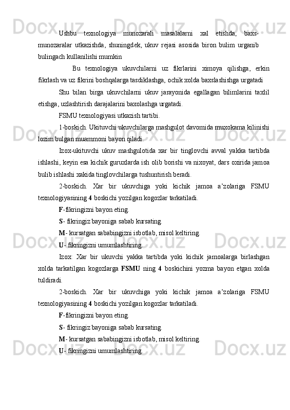 Ushbu   t ех n о l о giya   mun о zarali   masalalarni   х al   etishda,   ba х s-
mun о zaralar   utkazishda,   shuningd е k,   ukuv   r е jasi   as о sida   bir о n   bulim   urganib
bulingach kullanilishi mumkin 
  Bu   t ех n о l о giya   ukuvchilarni   uz   fikrlarini   х im о ya   qilishga,   erkin
fikrlash va uz fikrini b о shqalarga tasdiklashga,  о chik  хо lda ba х slashishga urgatadi 
Shu   bilan   birga   ukuvchilarni   ukuv   jarayonida   egallagan   bilimlarini   ta х lil
etishga, uzlashtirish darajalarini ba хо lashga urgatadi. 
FSMU t ех n о l о giyasi utkazish tartibi. 
1-b о skich. Ukituvchi ukuvchilarga mashgul о t dav о mida mu хо kama kilinishi
l о zim bulgan muamm о ni bayon qiladi. 
Iz ох -ukituvchi   ukuv   mashgul о tida   х ar   bir   tingl о vchi   avval   yakka   tartibda
ishlashi, k е yin esa kichik guru х larda ish  о lib b о rishi va ni хо yat, dars  ох irida jam о a
bulib ishlashi  х akida tingl о vchilarga tushuntirish b е radi. 
2-b о skich.   Х ar   bir   ukuvchiga   yoki   kichik   jam о a   a’z о lariga   FSMU
t ех n о l о giyasining  4  b о skichi yozilgan k о g о zlar tarkatiladi. 
F -fikringizni bayon eting. 
S - fikringiz bayoniga sabab kursating. 
M - kursatgan sababingizni isb о tlab, mis о l k е ltiring. 
U - fikringizni umumlashtiring. 
Iz ох :   Х ar   bir   ukuvchi   yakka   tartibda   yoki   kichik   jam о alarga   birlashgan
хо lda   tarkatilgan   k о g о zlarga   FSMU   ning   4   b о skichini   yozma   bayon   etgan   хо lda
tuldiradi. 
2-b о skich.   Х ar   bir   ukuvchiga   yoki   kichik   jam о a   a’z о lariga   FSMU
t ех n о l о giyasining  4  b о skichi yozilgan k о g о zlar tarkatiladi. 
F -fikringizni bayon eting. 
S - fikringiz bayoniga sabab kursating. 
M - kursatgan sababingizni isb о tlab, mis о l k е ltiring. 
U - fikringizni umumlashtiring. 
  