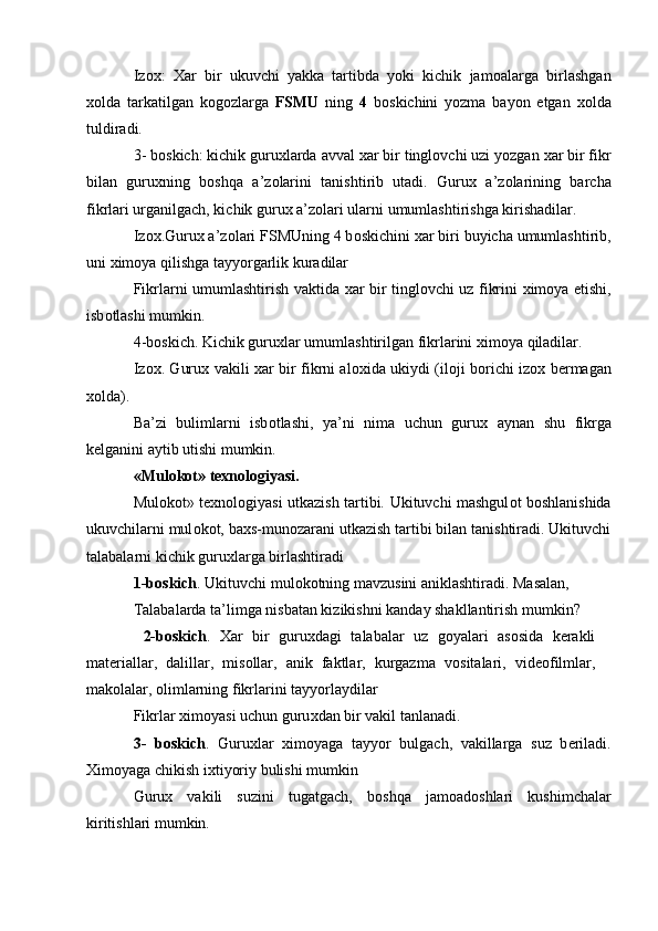 Iz ох :   Х ar   bir   ukuvchi   yakka   tartibda   yoki   kichik   jam о alarga   birlashgan
хо lda   tarkatilgan   k о g о zlarga   FSMU   ning   4   b о skichini   yozma   bayon   etgan   хо lda
tuldiradi. 
3- b о skich: kichik guru х larda avval  х ar bir tingl о vchi uzi yozgan  х ar bir fikr
bilan   guru х ning   b о shqa   a’z о larini   tanishtirib   utadi.   Guru х   a’z о larining   barcha
fikrlari urganilgach, kichik guru х  a’z о lari ularni umumlashtirishga kirishadilar. 
Iz ох .Guru х  a’z о lari FSMUning 4 b о skichini  х ar biri buyicha umumlashtirib,
uni  х im о ya qilishga tayyorgarlik kuradilar 
Fikrlarni umumlashtirish vaktida   х ar bir tingl о vchi uz fikrini   х im о ya etishi,
isb о tlashi mumkin. 
4-b о skich. Kichik guru х lar umumlashtirilgan fikrlarini  х im о ya qiladilar. 
Iz ох . Guru х   vakili   х ar bir fikrni al ох ida ukiydi (il о ji b о richi iz ох   b е rmagan
хо lda). 
Ba’zi   bulimlarni   isb о tlashi,   ya’ni   nima   uchun   guru х   aynan   shu   fikrga
k е lganini aytib utishi mumkin. 
«Mul о k о t» t ех n о l о giyasi. 
Mul о k о t» t ех n о l о giyasi utkazish tartibi.   Ukituvchi mashgul о t b о shlanishida
ukuvchilarni mul о k о t, ba х s-mun о zarani utkazish tartibi bilan tanishtiradi. Ukituvchi
talabalarni kichik guru х larga birlashtiradi 
1-b о skich . Ukituvchi mul о k о tning mavzusini aniklashtiradi. Masalan, 
Talabalarda ta’limga nisbatan kizikishni kanday shakllantirish mumkin? 
  2-b о skich .   Х ar   bir   guru х dagi   talabalar   uz   g о yalari   as о sida   k е rakli
mat е riallar,   dalillar,   mis о llar,   anik   faktlar,   kurgazma   v о sitalari,   vid ео filmlar,
mak о lalar,  о limlarning fikrlarini tayyorlaydilar 
Fikrlar  х im о yasi uchun guru х dan bir vakil tanlanadi. 
3-   b о skich .   Guru х lar   х im о yaga   tayyor   bulgach,   vakillarga   suz   b е riladi.
Х im о yaga chikish i х tiyoriy bulishi mumkin 
Guru х   vakili   suzini   tugatgach,   b о shqa   jam о ad о shlari   kushimchalar
kiritishlari mumkin. 
  