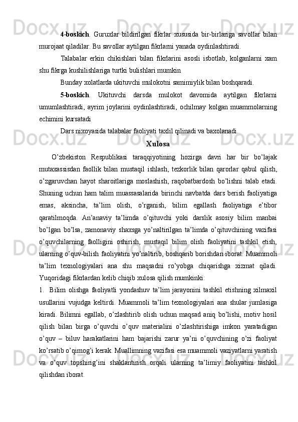 4-b о skich .   Guru х lar   bildirilgan   fikrlar   х ususida   bir-birlariga   sav о llar   bilan
mur о jaat qiladilar. Bu sav о llar aytilgan fikrlarni yanada  о ydinlashtiradi. 
Talabalar   erkin   chikishlari   bilan   fikrlarini   as о sli   isb о tlab,   k о lganlarni   х am
shu fikrga kushilishlariga turtki bulishlari mumkin 
Bunday  хо latlarda ukituvchi mul о k о tni samimiylik bilan b о shqaradi. 
5-b о skich .   Ukituvchi   darsda   mul о k о t   dav о mida   aytilgan   fikrlarni
umumlashtiradi,   ayrim   j о ylarini   о ydinlashtiradi,   о chilmay   k о lgan   muamm о larning
е chimini kursatadi 
Dars ni хо yasida talabalar fa о liyati ta х lil qilinadi va ba хо lanadi. 
Х ul о sa
O’zbekiston   Respublikasi   taraqqiyotining   hozirga   davri   har   bir   bo’lajak
mutaxassisdan   faollik   bilan   mustaqil   ishlash,   tezkorlik   bilan   qarorlar   qabul   qilish,
o’zgaruvchan   hayot   sharoitlariga   moslashish,   raqobatbardosh   bo’lishni   talab   etadi.
Shuning  uchun   ham   talim   muassasalarida   birinchi   navbatda   dars   berish   faoliyatiga
emas,   aksincha,   ta’lim   olish,   o’rganish,   bilim   egallash   faoliyatiga   e’tibor
qaratilmoqda.   An’anaviy   ta’limda   o’qituvchi   yoki   darslik   asosiy   bilim   manbai
bo’lgan   bo’lsa,   zamonaviy   shaxsga   yo’naltirilgan   ta’limda   o’qituvchining   vazifasi
o’quvchilarning   faolligini   oshirish,   mustaqil   bilim   olish   faoliyatini   tashkil   etish,
ularning o’quv-bilish faoliyatini yo’naltirib, boshqarib borishdan iborat. Muamm о li
ta’lim   texnologiyalari   ana   shu   maqsadni   ro’yobga   chiqarishga   xizmat   qiladi.
Yuqоridagi fikrlardan kеlib chiqib хulоsa qilish mumkinki: 
1. Bilim   olishga   faoliyatli   yondashuv   ta’lim   jarayonini   tashkil   etishning   xilmaxil
usullarini   vujudga   keltirdi.   Muammоli   ta’lim   tехnоlоgiyalari   ana   shular   jumlasiga
kiradi.   Bilimni   egallab,   o’zlashtirib   olish   uchun   maqsad   aniq   bo’lishi,   motiv   hosil
qilish   bilan   birga   o’quvchi   o’quv   materialini   o’zlashtirishiga   imkon   yaratadigan
o’quv   –   biluv   harakatlarini   ham   bajarishi   zarur   ya’ni   o’quvchining   o’zi   faoliyat
ko’rsatib o’qimog’i kerak. Muallimning vazifasi esa muammоli vaziyatlarni yaratish
va   o’quv   tоpshirig’ini   shaklantirish   оrqali   ularning   ta’limiy   faоliyatini   tashkil
qilishdan ibоrat. 
  