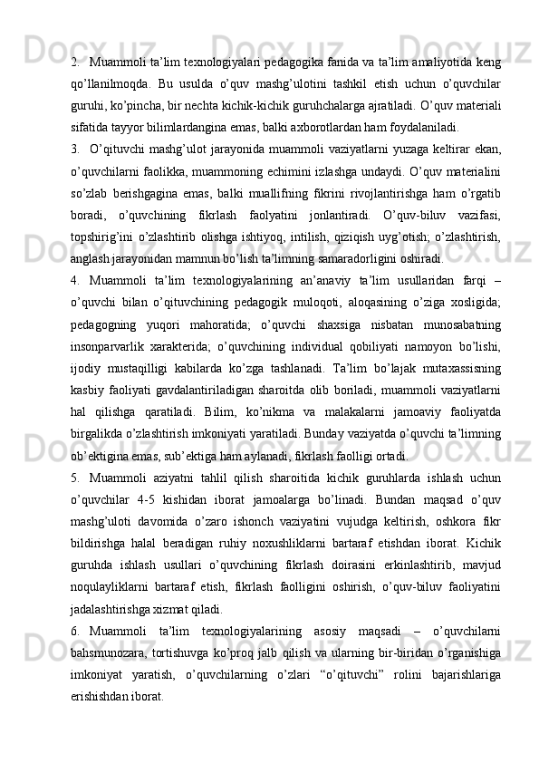 2. Muammоli ta’lim tехnоlоgiyalari pedagogika fanida va ta’lim amaliyotida keng
qo’llanilmoqda.   Bu   usulda   o’quv   mashg’ulotini   tashkil   etish   uchun   o’quvchilar
guruhi, ko’pincha, bir nechta kichik-kichik guruhchalarga ajratiladi.  O’quv materiali
sifatida tayyor bilimlardangina emas, balki axborotlardan ham foydalaniladi. 
3. O’qituvchi   mashg’ulot  jarayonida  muamm о li  vaziyatlarni   yuzaga  k е ltirar  ekan,
o’quvchilarni faolikka, muamm о ning   е chimini izlashga undaydi. O’quv materialini
so’zlab   berishgagina   emas,   balki   muallifning   fikrini   rivojlantirishga   ham   o’rgatib
boradi,   o’quvchining   fikrlash   faolyatini   jonlantiradi.   O’quv-biluv   vazifasi,
topshirig’ini   o’zlashtirib   olishga   ishtiyoq,   intilish,   qiziqish   uyg’otish;   o’zlashtirish,
anglash jarayonidan mamnun bo’lish ta’limning samaradorligini oshiradi. 
4. Muamm о li   ta’lim   t ех n о l о giyalarining   an’anaviy   ta’lim   usullaridan   farqi   –
o’quvchi   bilan   o’qituvchining   pedagogik   muloqoti,   aloqasining   o’ziga   xosligida;
pedagogning   yuqori   mahoratida;   o’quvchi   shaxsiga   nisbatan   munosabatning
insonparvarlik   xarakterida;   o’quvchining   individual   qobiliyati   namoyon   bo’lishi,
ijodiy   mustaqilligi   kabilarda   ko’zga   tashlanadi.   Ta’lim   bo’lajak   mutaxassisning
kasbiy   faoliyati   gavdalantiriladigan   sharoitda   olib   boriladi,   muammoli   vaziyatlarni
hal   qilishga   qaratiladi.   Bilim,   ko’nikma   va   malakalarni   jamoaviy   faoliyatda
birgalikda o’zlashtirish imkoniyati yaratiladi. Bunday vaziyatda o’quvchi ta’limning
ob’ektigina emas, sub’ektiga ham aylanadi, fikrlash faolligi ortadi. 
5. Muamm о li   aziyatni   tahlil   qilish   shar о itida   kichik   guruhlarda   ishlash   uchun
o’quvchilar   4-5   kishidan   iborat   jamoalarga   bo’linadi.   Bundan   maqsad   o’quv
mashg’uloti   davomida   o’zaro   ishonch   vaziyatini   vujudga   keltirish,   oshkora   fikr
bildirishga   halal   beradigan   ruhiy   noxushliklarni   bartaraf   etishdan   iborat.   Kichik
guruhda   ishlash   usullari   o’quvchining   fikrlash   doirasini   erkinlashtirib,   mavjud
noqulayliklarni   bartaraf   etish,   fikrlash   faolligini   oshirish,   o’quv-biluv   faoliyatini
jadalashtirishga xizmat qiladi. 
6. Muamm о li   ta’lim   t ех n о l о giyalarining   asosiy   maqsadi   –   o’quvchilarni
bahsmunozara,   tortishuvga   ko’proq   jalb   qilish   va   ularning   bir-biridan   o’rganishiga
imkoniyat   yaratish,   o’quvchilarning   o’zlari   “o’qituvchi”   rolini   bajarishlariga
erishishdan ib о rat. 
  