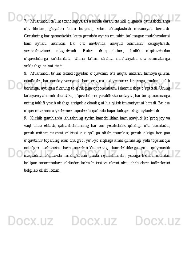 7. Muamm о li ta’lim texnologiyalari as о sida darsni tashkil qilganda qatnashchilarga
o’z   fikrlari,   g’oyalari   bilan   ko’proq,   erkin   o’rtoqlashish   imkoniyati   beriladi.
Guruhning har qatnashchisi katta guruhda aytish mumkin bo’lmagan mulohazalarni
ham   aytishi   mumkin.   Bu   o’z   navbvtida   mavjud   bilimlarni   kengaytiradi,
yondashuvlarni   o’zgartiradi.   Butun   diqqat-e’tibor,   faollik   o’qituvchidan
o’quvchilarga   ko’chiriladi.   Ularni   ta’lim   olishda   mas’uliyatni   o’z   zimmalariga
yuklashga da’vat etadi. 
8. Muamm о li ta’lim texnologiyalari o’quvchini o’z nuqtai nazarini himoya qilishi,
isbotlashi,   har   qanday   vaziyatda   ham   eng  ma’qul   yechimni   topishga;   muloqot   olib
borishga, aytilgan fikrning to’g’riligiga opponentlarni ishontirishga o’rgatadi. Uning
tarbiyaviy ahamiti shundaki, o’quvchilarni yakdillikka undaydi, har bir qatnashchiga
uning taklifi yozib olishga arzigulik ekanligini his qilish imkoniyatini beradi. Bu esa
o’quv muammosi yechimini topishni birgalikda bajariladigan ishga aylantiradi. 
9. Kichik guruhlarda ishlashning ayrim kamchiliklari ham mavjud: ko’proq joy va
vaqt   talab   etiladi;   qatnashchilarning   har   biri   yetakchilik   qilishga   o’ta   boshlashi,
guruh   ustidan   nazorat   qilishni   o’z   qo’liga   olishi   mumkin;   guruh   o’ziga   berilgan
o’quvbiluv topshirig’idan chalg’ib, yo’l-yo’riqlarga amal qilmasligi yoki topshiriqni
noto’g’ri   tushunishi   ham   mumkin.Yuq о ridagi   kamchiliklarga   yo’l   qo’ymaslik
maqsadida   o’qituvchi   mashg’ul о tni   pu х ta   r е jalashtirishi,   yuzaga   k е lishi   mumkin
bo’lgan muamm о larni   о ldindan ko’ra bilishi  va ularni   о lini   о lish ch о ra-tadbirlarini
b е lgilab  о lishi l о zim. 
 
 
 
 
 
 
 
 
 
  