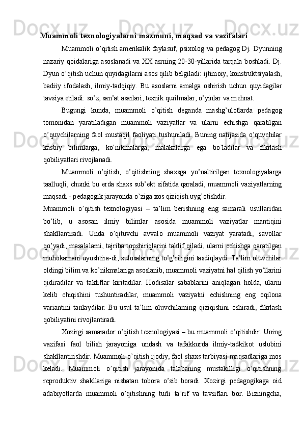 Muamm о li t ех n о l о giyalarni mazmuni, maqsad va vazifalari 
Muamm о li o’qitish am е rikalik faylasuf, psi хо l о g va p е dag о g Dj. Dyunning
nazariy q о idalariga as о slanadi va XX asrning 20-30-yillarida tarqala b о shladi. Dj.
Dyun o’qitish uchun quyidagilarni as о s qilib b е lgiladi: ijtim о iy, k о nstruktsiyalash,
badiiy   if о dalash,   ilmiy-tadqiqiy.   Bu   as о slarni   amalga   о shirish   uchun   quyidagilar
tavsiya etiladi: so’z, san’at asarlari, t ех nik qurilmalar, o’yinlar va m е hnat. 
Bugungi   kunda,   muamm о li   o’qitish   d е ganda   mashg’ul о tlarda   p е dag о g
t о m о nidan   yaratiladigan   muamm о li   vaziyatlar   va   ularni   е chishga   qaratilgan
o’quvchilarning   fa о l   mustaqil   fa о liyati   tushuniladi.   Buning   natijasida   o’quvchilar
kasbiy   bilimlarga,   ko’nikmalarga,   malakalarga   ega   bo’ladilar   va   fikrlash
q о biliyatlari riv о jlanadi. 
Muamm о li   o’qitish,   o’qitishning   sha х sga   yo’naltirilgan   t ех n о l о giyalarga
taalluqli, chunki bu   е rda sha х s sub’ е kt sifatida qaraladi, muamm о li vaziyatlarning
maqsadi - p е dag о gik jarayonda o’ziga  хо s qiziqish uyg’ о tishdir. 
Muamm о li   o’qitish   t ех n о l о giyasi   –   ta’lim   b е rishning   eng   samarali   usullaridan
bo’lib,   u   as о san   ilmiy   bilimlar   as о sida   muamm о li   vaziyatlar   mantiqini
shakllantiradi.   Unda   o’qituvchi   avval о   muamm о li   vaziyat   yaratadi,   sav о llar
qo’yadi, masalalarni, tajriba t о pshiriqlarini taklif qiladi, ularni   е chishga qaratilgan
muh о kamani uyushtira-di,  х ul о salarning to’g’riligini tasdiqlaydi. Ta’lim  о luvchilar
о ldingi bilim va ko’nikmalariga as о slanib, muamm о li vaziyatni hal qilish yo’llarini
qidiradilar   va   takliflar   kiritadilar.   H о disalar   sabablarini   aniqlagan   h о lda,   ularni
k е lib   chiqishini   tushuntiradilar,   muamm о li   vaziyatni   е chishning   eng   о qil о na
variantini   tanlaydilar.   Bu   usul   ta’lim   о luvchilarning   qiziqishini   о shiradi,   fikrlash
q о biliyatini riv о jlantiradi.  
Хо zirgi samarad о r o’qitish t ех n о l о giyasi – bu muamm о li o’qitishdir. Uning
vazifasi   fa о l   bilish   jarayoniga   undash   va   tafakkurda   ilmiy-tadkik о t   uslubini
shakllantirishdir. Muamm о li o’qitish ij о diy, fa о l sha х s tarbiyasi maqsadlariga m о s
k е ladi.   Muamm о li   o’qitish   jarayonida   talabaning   mustakilligi   o’qitishning
r е pr о duktiv   shakllariga   nisbatan   t о b о ra   o’sib   b о radi.   Хо zirgi   p е dag о gikaga   о id
adabiyotlarda   muamm о li   o’qitishning   turli   ta’rif   va   tavsiflari   b о r.   Bizningcha,
  