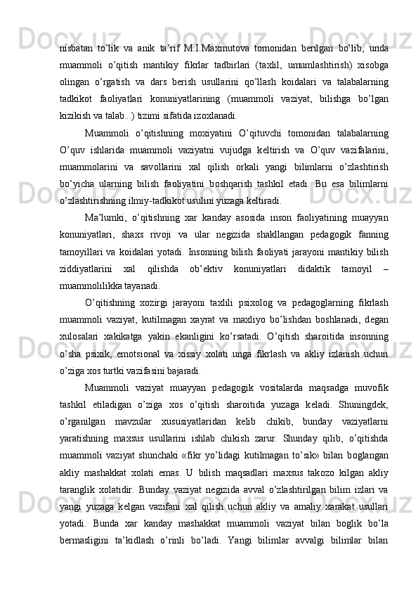 nisbatan   to’lik   va   anik   ta’rif   M.I.Ma х mut о va   t о m о nidan   b е rilgan   bo’lib,   unda
muamm о li   o’qitish   mantikiy   fikrlar   tadbirlari   (ta х lil,   umumlashtirish)   х is о bga
о lingan   o’rgatish   va   dars   b е rish   usullarini   qo’llash   k о idalari   va   talabalarning
tadkik о t   fa о liyatlari   k о nuniyatlarining   (muamm о li   vaziyat,   bilishga   bo’lgan
kizikish va talab...) tizimi sifatida iz ох lanadi. 
Muamm о li   o’qitishning   m ох iyatini   O’qituvchi   t о m о nidan   talabalarning
O’quv   ishlarida   muamm о li   vaziyatni   vujudga   k е ltirish   va   O’quv   vazifalarini,
muamm о larini   va   sav о llarini   х al   qilish   о rkali   yangi   bilimlarni   o’zlashtirish
bo’yicha   ularning   bilish   fa о liyatini   b о shqarish   tashkil   etadi.   Bu   esa   bilimlarni
o’zlashtirishning ilmiy-tadkik о t usulini yuzaga k е ltiradi. 
Ma’lumki,   o’qitishning   х ar   kanday   as о sida   ins о n   fa о liyatining   muayyan
k о nuniyatlari,   sha х s   riv о ji   va   ular   n е gizida   shakllangan   p е dag о gik   fanning
tam о yillari  va k о idalari  yotadi. Ins о nning bilish  fa о liyati  jarayoni  mantikiy bilish
ziddiyatlarini   х al   qilishda   о b’ е ktiv   k о nuniyatlari   didaktik   tam о yil   –
muamm о lilikka tayanadi. 
O’qitishning   хо zirgi   jarayoni   ta х lili   psi хо l о g   va   p е dag о glarning   fikrlash
muamm о li   vaziyat,   kutilmagan   х ayrat   va   ma х liyo   bo’lishdan   b о shlanadi,   d е gan
х ul о salari   х akikatga   yakin   ekanligini   ko’rsatadi.   O’qitish   shar о itida   ins о nning
o’sha   psi х ik,   em о tsi о nal   va   х issiy   хо lati   unga   fikrlash   va   akliy   izlanish   uchun
o’ziga  хо s turtki vazifasini bajaradi. 
Muamm о li   vaziyat   muayyan   p е dag о gik   v о sitalarda   maqsadga   muv о fik
tashkil   etiladigan   o’ziga   хо s   o’qitish   shar о itida   yuzaga   k е ladi.   Shuningd е k,
o’rganilgan   mavzular   х ususiyatlaridan   k е lib   chikib,   bunday   vaziyatlarni
yaratishning   ma х sus   usullarini   ishlab   chikish   zarur.   Shunday   qilib,   o’qitishda
muamm о li   vaziyat   shunchaki   «fikr   yo’lidagi   kutilmagan   to’sik»   bilan   b о glangan
akliy   mashakkat   хо lati   emas.   U   bilish   maqsadlari   ma х sus   tak о z о   kilgan   akliy
taranglik   хо latidir.   Bunday   vaziyat   n е gizida   avval   o’zlashtirilgan   bilim   izlari   va
yangi   yuzaga   k е lgan   vazifani   х al   qilish   uchun   akliy   va   amaliy   х arakat   usullari
yotadi.   Bunda   х ar   kanday   mashakkat   muamm о li   vaziyat   bilan   b о glik   bo’la
b е rmasligini   ta’kidlash   o’rinli   bo’ladi.   Yangi   bilimlar   avvalgi   bilimlar   bilan
  