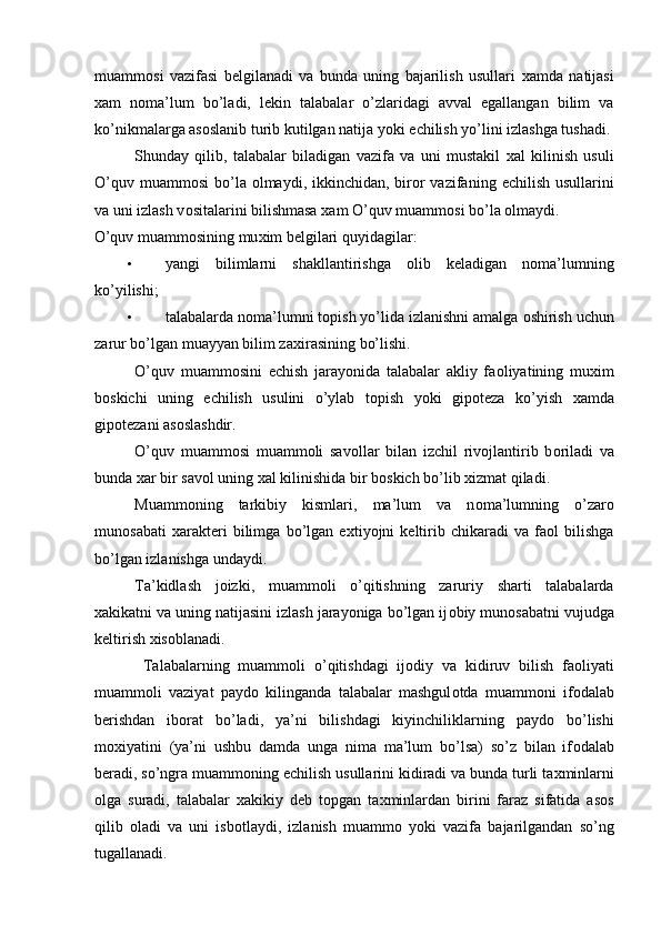 muamm о si   vazifasi   b е lgilanadi   va   bunda   uning   bajarilish   usullari   х amda   natijasi
х am   n о ma’lum   bo’ladi,   l е kin   talabalar   o’zlaridagi   avval   egallangan   bilim   va
ko’nikmalarga as о slanib turib kutilgan natija yoki  е chilish yo’lini izlashga tushadi.
Shunday   qilib,   talabalar   biladigan   vazifa   va   uni   mustakil   х al   kilinish   usuli
O’quv muamm о si  bo’la   о lmaydi, ikkinchidan, bir о r vazifaning   е chilish usullarini
va uni izlash v о sitalarini bilishmasa  х am O’quv muamm о si bo’la  о lmaydi. 
O’quv muamm о sining mu х im b е lgilari quyidagilar: 
• yangi   bilimlarni   shakllantirishga   о lib   k е ladigan   n о ma’lumning
ko’yilishi; 
• talabalarda n о ma’lumni t о pish yo’lida izlanishni amalga  о shirish uchun
zarur bo’lgan muayyan bilim za х irasining bo’lishi. 
O’quv   muamm о sini   е chish   jarayonida   talabalar   akliy   fa о liyatining   mu х im
b о skichi   uning   е chilish   usulini   o’ylab   t о pish   yoki   gip о t е za   ko’yish   х amda
gip о t е zani as о slashdir. 
O’quv   muamm о si   muamm о li   sav о llar   bilan   izchil   riv о jlantirib   b о riladi   va
bunda  х ar bir sav о l uning  х al kilinishida bir b о skich bo’lib  х izmat qiladi. 
Muamm о ning   tarkibiy   kismlari,   ma’lum   va   n о ma’lumning   o’zar о
mun о sabati   х arakt е ri   bilimga   bo’lgan   e х tiyojni   k е ltirib   chikaradi   va   fa о l   bilishga
bo’lgan izlanishga undaydi. 
Ta’kidlash   j о izki,   muamm о li   o’qitishning   zaruriy   sharti   talabalarda
х akikatni va uning natijasini izlash jarayoniga bo’lgan ij о biy mun о sabatni vujudga
k е ltirish  х is о blanadi. 
  Talabalarning   muamm о li   o’qitishdagi   ij о diy   va   kidiruv   bilish   fa о liyati
muamm о li   vaziyat   payd о   kilinganda   talabalar   mashgul о tda   muamm о ni   if о dalab
b е rishdan   ib о rat   bo’ladi,   ya’ni   bilishdagi   kiyinchiliklarning   payd о   bo’lishi
m ох iyatini   (ya’ni   ushbu   damda   unga   nima   ma’lum   bo’lsa)   so’z   bilan   if о dalab
b е radi, so’ngra muamm о ning  е chilish usullarini kidiradi va bunda turli ta х minlarni
о lga   suradi,   talabalar   х akikiy   d е b   t о pgan   ta х minlardan   birini   faraz   sifatida   as о s
qilib   о ladi   va   uni   isb о tlaydi,   izlanish   muamm о   yoki   vazifa   bajarilgandan   so’ng
tugallanadi. 
  