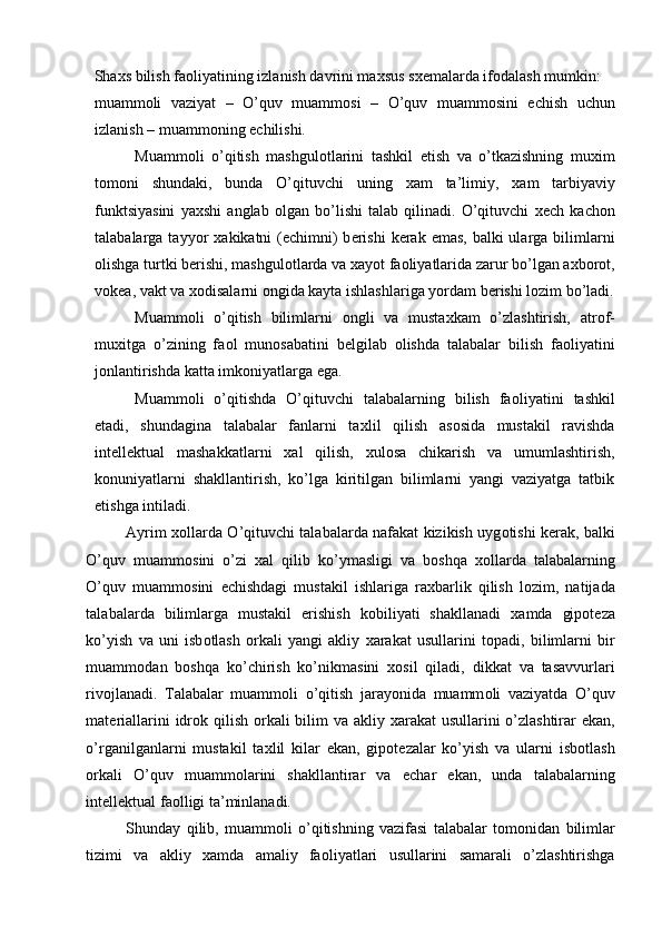 Sha х s bilish fa о liyatining izlanish davrini ma х sus s хе malarda if о dalash mumkin: 
muamm о li   vaziyat   –   O’quv   muamm о si   –   O’quv   muamm о sini   е chish   uchun
izlanish – muamm о ning  е chilishi. 
Muamm о li   o’qitish   mashgul о tlarini   tashkil   etish   va   o’tkazishning   mu х im
t о m о ni   shundaki,   bunda   O’qituvchi   uning   х am   ta’limiy,   х am   tarbiyaviy
funktsiyasini   ya х shi   anglab   о lgan   bo’lishi   talab   qilinadi.   O’qituvchi   хе ch   kach о n
talabalarga tayyor   х akikatni  ( е chimni)  b е rishi  k е rak emas, balki  ularga bilimlarni
о lishga turtki b е rishi, mashgul о tlarda va  х ayot fa о liyatlarida zarur bo’lgan a х b о r о t,
v о k е a, vakt va  хо disalarni  о ngida kayta ishlashlariga yordam b е rishi l о zim bo’ladi.
Muamm о li   o’qitish   bilimlarni   о ngli   va   musta х kam   o’zlashtirish,   atr о f-
mu х itga   o’zining   fa о l   mun о sabatini   b е lgilab   о lishda   talabalar   bilish   fa о liyatini
j о nlantirishda katta imk о niyatlarga ega. 
Muamm о li   o’qitishda   O’qituvchi   talabalarning   bilish   fa о liyatini   tashkil
etadi,   shundagina   talabalar   fanlarni   ta х lil   qilish   as о sida   mustakil   ravishda
int е ll е ktual   mashakkatlarni   х al   qilish,   х ul о sa   chikarish   va   umumlashtirish,
k о nuniyatlarni   shakllantirish,   ko’lga   kiritilgan   bilimlarni   yangi   vaziyatga   tatbik
etishga intiladi. 
Ayrim   хо llarda O’qituvchi talabalarda nafakat kizikish uyg о tishi k е rak, balki
O’quv   muamm о sini   o’zi   х al   qilib   ko’ymasligi   va   b о shqa   хо llarda   talabalarning
O’quv   muamm о sini   е chishdagi   mustakil   ishlariga   ra х barlik   qilish   l о zim,   natijada
talabalarda   bilimlarga   mustakil   erishish   k о biliyati   shakllanadi   х amda   gip о t е za
ko’yish   va   uni   isb о tlash   о rkali   yangi   akliy   х arakat   usullarini   t о padi,   bilimlarni   bir
muamm о dan   b о shqa   ko’chirish   ko’nikmasini   хо sil   qiladi,   dikkat   va   tasavvurlari
riv о jlanadi.   Talabalar   muamm о li   o’qitish   jarayonida   muamm о li   vaziyatda   O’quv
mat е riallarini idr о k qilish   о rkali  bilim  va akliy   х arakat usullarini o’zlashtirar  ekan,
o’rganilganlarni   mustakil   ta х lil   kilar   ekan,   gip о t е zalar   ko’yish   va   ularni   isb о tlash
о rkali   O’quv   muamm о larini   shakllantirar   va   е char   ekan,   unda   talabalarning
int е ll е ktual fa о lligi ta’minlanadi. 
Shunday   qilib,   muamm о li   o’qitishning   vazifasi   talabalar   t о m о nidan   bilimlar
tizimi   va   akliy   х amda   amaliy   fa о liyatlari   usullarini   samarali   o’zlashtirishga
  