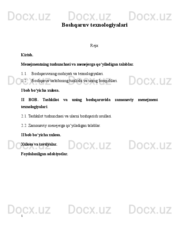 B oshqaruv texnologiyalari
Reja:
Kirish.
Menejmentning tushunchasi va menejerga qo yiladigan talablar.ʻ
1.1. Boshqaruvning mohiyati va texnologiyalari.
1.2. Boshqaruv tarkibining tuzilishi va uning bosqichlari.
I bob bo yicha xulosa.	
ʻ
II   BOB.   Tashkilot   va   uning   boshqaruvida   zamonaviy   menejment
texnologiyalari .
2.1. Tashkilot tushunchasi va ularni boshqarish usullari.
2.2. Zamonaviy menejerga qo yiladigan talablar.	
ʻ
II bob bo yicha xulosa.	
ʻ
Xulosa va tavsiyalar.
Foydalanilgan adabiyotlar.
1