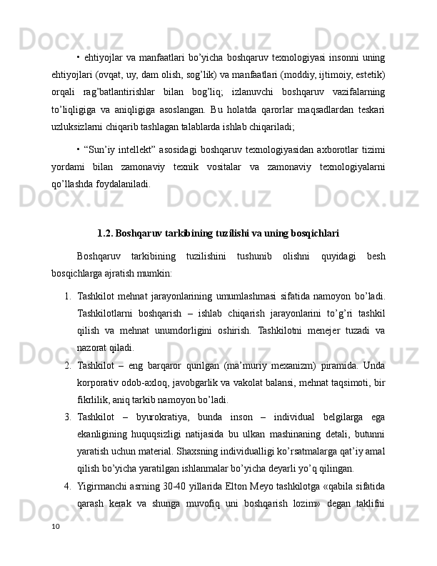 •  ehtiyojlar   va   manfaatlari   bo’yicha  boshqaruv  texnologiyasi   insonni   uning
ehtiyojlari (ovqat, uy, dam olish, sog’lik) va manfaatlari (moddiy, ijtimoiy, estetik)
orqali   rag’batlantirishlar   bilan   bog’liq;   izlanuvchi   boshqaruv   vazifalarning
to’liqligiga   va   aniqligiga   asoslangan.   Bu   holatda   qarorlar   maqsadlardan   teskari
uzluksizlarni chiqarib tashlagan talablarda ishlab chiqariladi;
•  “Sun’iy  intellekt”  asosidagi   boshqaruv  texnologiyasidan  axborotlar   tizimi
yordami   bilan   zamonaviy   texnik   vositalar   va   zamonaviy   texnologiyalarni
qo’llashda foydalaniladi.
1.2 .  Boshqaruv tarkibining tuzilishi va uning bosqichlari
Boshqaruv   tarkibining   tuzilishini   tushunib   olishni   quyidagi   besh
bosqichlarga ajratish mumkin:
1. Tashkilot   mehnat   jarayonlarining   umumlashmasi   sifatida   namoyon   b o’ladi.
Tashkilotlarni   boshqarish   –   ishlab   chiqarish   jarayonlarini   to’g’ri   tashkil
qilish   va   mehnat   unumdorligini   oshirish.   Tashkilotni   menejer   tuzadi   va
nazorat qiladi.
2. Tashkilot   –   eng   barqaror   qurilgan   (ma’muriy   mexanizm)   piramida.   Unda
korporativ odob-axloq, javobgarlik va vakolat balansi, mehnat taqsimoti, bir
fikrlilik, aniq tarkib namoyon bo’ladi.
3. Tashkilot   –   byurokratiya,   bunda   inson   –   individual   belgilarga   ega
ekanligining   huquqsizligi   natijasida   bu   ulkan   mashinaning   detali,   butunni
yaratish uchun material. Shaxsning individualligi ko’rsatmalarga qat’iy amal
qilish bo’yicha yaratilgan ishlanmalar bo’yicha deyarli yo’q qilingan.
4. Yigirmanchi asrning 30-40 yillarida Elton Meyo tashkilotga «qabila sifatida
qarash   kerak   va   shunga   muvofiq   uni   boshqarish   lozim»   degan   taklifni
10