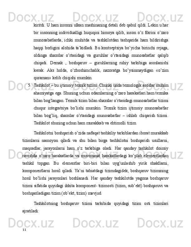 kiritdi. U ham insonni ulkan mashinaning detali deb qabul qildi. Lekin u har
bir   insonning   individualligi   huquqini   himoya   qilib,   inson   o’z   fikrini   o’zaro
munosabatlarda,   ichki   muhitda   va   tashkilotdan   tashqarida   ham   bildirishga
haqqi borligini alohida ta’kidladi. Bu kontseptsiya bo’yicha birinchi rejaga,
oldinga   shaxslar   o’rtasidagi   va   guruhlar   o’rtasidagi   munosabatlar   qalqib
chiqadi.   Demak   ,   boshqaruv   –   guruhlarning   ruhiy   tarkibiga   asoslanishi
kerak.   Aks   holda,   o’zboshimchalik,   nazoratga   bo’ysinmaydigan   «o’zim
quraman» kelib chiqishi mumkin.
5. Tashkilot – bu ijtimoiy texnik tuzim. Chunki unda texnologik asoslar  m uhim
ahamiyatga ega. Shuning uchun odamlarning o’zaro harakatlari ham texnika
bilan bog’langan. Texnik tizim bilan shaxslar o’rtasidagi munosabatlar tizimi
chuqur   integratsiya   bo’lishi   mumkin.   Texnik   tizim   ijtimoiy   munosabatlar
bilan   bog’liq,   shaxslar   o’rtasidagi   munosabatlar   –   ishlab   chiqarish   tizimi.
Tashkilot shuning uchun ham murakkab va ehtimolli tizim.
Tashkilotni boshqarish o’zida nafaqat tashkiliy tarkiblardan iborat murakkab
tizimlarni   namoyon   qiladi   va   shu   bilan   birga   tashkilotni   boshqarish   usullarni,
maqsadlar,   jarayonlarni   ham   o’z   tarkibiga   oladi.   Har   qanday   tashkilot   doimiy
ravishda   o’zaro   harakatlarda   va   muvozanat   harakatlardagi   ko’plab   elementlardan
tashkil   topgan.   Bu   elementlar   biri-biri   b ilan   uyg’unlashib   yirik   shakllarni,
komponentlarni   hosil   qiladi.  Ya’ni   tabiatdagi   tizimdagidek,   boshqaruv   tizimining
hosil   bo’lishi   jarayonlari   boshlanadi.   Har   qanday   tashkilotda   yagona   boshqaruv
tizimi sifatida quyidagi ikkita komponent- tizimosti (tizim, sub’ekt) boshqaruvi va
boshqariladigan tizim (ob’ekt, tizim) mavjud.
Tashkilotning   boshqaruv   tizimi   tarkibida   quyidagi   tizim   osti   tizimlari
ajratiladi:
11