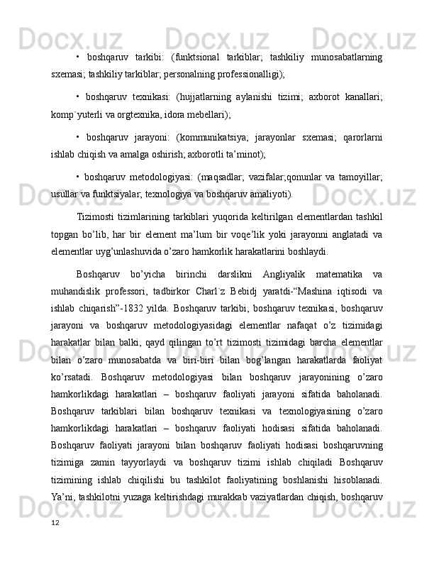 •   boshqaruv   tarkibi:   (funktsional   tarkiblar;   tashkiliy   munosabatlarning
sxemasi; tashkiliy tarkiblar; personalning professionalligi);
•   boshqaruv   texnikasi:   (hujjatlarning   aylanishi   tizimi;   axborot   kanallari;
komp`yuterli va orgtexnika, idora mebellari);
•   boshqaruv   jarayoni:   (kommunikatsiya;   jarayonlar   sxemasi;   qarorlarni
ishlab chiqish va amalga oshirish; axborotli ta’minot);
•   boshqaruv   metodologiyasi:   (maqsadlar;   vazifalar;qonunlar   va   tamoyillar;
usullar va funktsiyalar; texnologiya va boshqaruv amaliyoti).
Tizimosti   tizimlarining   tarkiblari   yuqorida   keltirilgan   elementlardan   tashkil
topgan   bo’lib,   har   bir   element   ma’lum   bir   voqe’lik   yoki   jarayonni   anglatadi   va
elementlar uyg’unlashuvida o’zaro hamkorlik harakatlarini boshlaydi.
Boshqaruv   bo’yicha   birinchi   darslikni   Angliyalik   matematika   va
muhandislik   professori,   tadbirkor   Charl`z   Bebidj   yaratdi-“Mashina   iqtisodi   va
ishlab   chiqarish”-1832   yilda.   Boshqaruv   tarkibi,   boshqaruv   texnikasi,   boshqaruv
jarayoni   va   boshqaruv   metodologiyasidagi   elementlar   nafaqat   o’z   tizimidagi
harakatlar   bilan   balki,   qayd   qilingan   to’rt   tizimosti   tizimidagi   barcha   elementlar
bilan   o’zaro   munosabatda   va   biri-biri   bilan   bog’langan   harakatlarda   faoliyat
ko’rsatadi.   Boshqaruv   metodologiyasi   bilan   boshqaruv   jarayonining   o’zaro
hamkorlikdagi   harakatlari   –   boshqaruv   faoliyati   jarayoni   sifatida   baholanadi.
Boshqaruv   tarkiblari   bilan   boshqaruv   texnikasi   va   texnologiyasining   o’zaro
hamkorlikdagi   harakatlari   –   boshqaruv   faoliyati   hodisasi   sifatida   baholanadi.
Boshqaruv   faoliyati   jarayoni   bilan   boshqaruv   faoliyati   hodisasi   boshqaruvning
tizimiga   zamin   tayyorlaydi   va   boshqaruv   tizimi   ishlab   chiqiladi   Boshqaruv
tizimining   ishlab   chiqilishi   bu   tashkilot   faoliyatining   boshlanishi   hisoblanadi.
Ya’ni, tashkilotni yuzaga keltirishdagi murakkab vaziyatlardan chiqish, boshqaruv
12