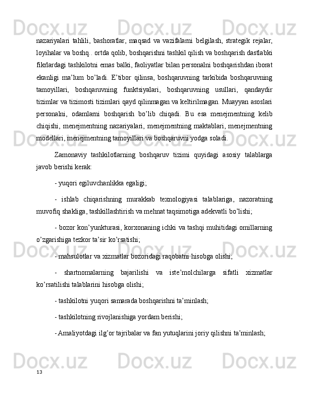 nazariyalari   tahlili,   bashoratlar,   maqsad   va   vazifalarni   belgilash,   strategik   rejalar,
loyihalar va boshq.. ortda qolib, boshqarishni tashkil qilish va boshqarish dastlabki
fikrlardagi tashkilotni emas balki, faoliyatlar bilan personalni boshqarishdan iborat
ekanligi   ma’lum   bo’ladi.   E’tibor   qilinsa,   boshqaruvning   tarkibida   boshqaruvning
tamoyillari,   boshqaruvning   funktsiyalari,   boshqaruvning   usullari,   qandaydir
tizimlar va tizimosti tizimlari qayd qilinmagan va keltirilmagan. Muayyan asoslari
personalni,   odamlarni   boshqarish   bo’lib   chiqadi.   Bu   esa   menejmentning   kelib
chiqishi,   menejmentning   nazariyalari,   menejmentning   maktablari,   menejmentning
modellari, menejmentning tamoyillari va boshqaruvni yodga soladi.
Zamonaviy   tashkilotlarning   boshqaruv   tizimi   quyidagi   asosiy   talablarga
javob berishi  k erak:
- yuqori egiluvchanlikka egaligi;
-   ishlab   chiqarishning   murakkab   texnologiyasi   talablariga,   nazoratning
muvofiq shakliga, tashkillashtirish va mehnat taqsimotiga adekvatli bo’lishi;
- bozor kon’yunkturasi, korxonaning ichki va tashqi muhitidagi omillarning
o’zgarishiga tezkor ta’sir ko’rsatishi;
-  mahsulotlar va xizmatlar bozoridagi raqobatni hisobga olishi;
-   shartnomalarning   bajarilishi   va   iste’molchilarga   sifatli   xizmatlar
ko’rsatilishi talablarini hisobga olishi;
- t ashkilotni yuqori samarada boshqarishni ta’minlash;
- tashkilotning rivojlanishiga yordam berishi;
- Amaliyotdagi ilg’or tajribalar va fan yutuqlarini joriy qilishni ta’minlash;
13