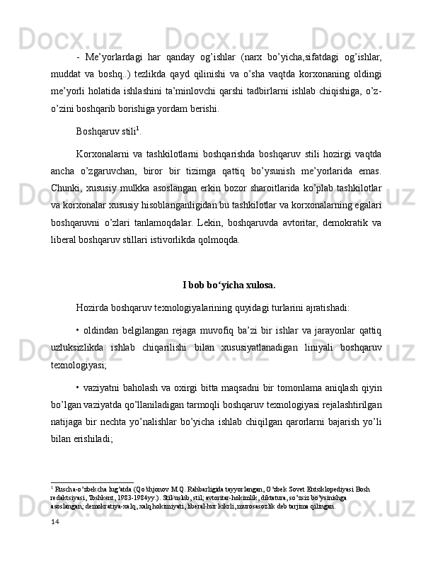 -   Me’yorlardagi   har   qanday   og’ishlar   (narx   bo’yicha,sifatdagi   og’ishlar,
muddat   va   boshq..)   tezlikda   qayd   qilinishi   va   o’sha   vaqtda   korxonaning   oldingi
me’yorli  holatida  ishlashini  ta’minlovchi  qarshi   tadbirlarni   ishlab  chiqishiga,  o’z-
o’zini boshqarib borishiga yordam berishi.
Boshqaruv stili 1
. 
Korxonalarni   va   tashkilotlarni   boshqarishda   boshqaruv   stili   hozirgi   vaqtda
ancha   o’zgaruvchan,   biror   bir   tizimga   qattiq   bo’ysunish   me’yorlarida   emas.
Chunki,   xususiy   mulkka   asoslangan   erkin   bozor   sharoitlarida  ko’plab  tashkilotlar
va korxonalar xususiy hisoblanganligidan bu tashkilotlar va korxonalarning egalari
boshqaruvni   o’zlari   tanlamoqdalar.   Lekin,   boshqaruvda   avtoritar,   demokratik   va
liberal boshqaruv stillari  i stivorlikda qolmoqda.  
I bob bo yicha xulosa.ʻ
Hozirda boshqaruv texnologiyalarining quyidagi turlarini ajratishadi:
•   oldindan   belgilangan   rejaga   muvofiq   ba’zi   bir   ishlar   va   jarayonlar   qattiq
uzluksizlikda   ishlab   chiqarilishi   bilan   xususiyatlanadigan   liniyali   boshqaruv
texnologiyasi;
• vaziyatni baholash va oxirgi bitta maqsadni bir tomonlama aniqlash qiyin
bo’lgan vaziyatda qo’llaniladigan tarmoqli boshqaruv texnologiyasi rejalashtirilgan
natijaga bir  nechta yo’nalishlar  bo’yicha  ishlab chiqilgan qarorlarni  bajarish yo’li
bilan erishiladi;
1
  Ruscha-o’zbekcha lug’atda (Qo’shjonov M.Q. Rahbarligida tayyorlangan, O’zbek Sovet Entsiklopediyasi Bosh 
redaktsiyasi, Toshkent, 1983-1984yy.). Stil-uslub, stil; avtoritar-hokimlik, diktatura, so’zsiz bo’ysinishga 
asoslangan; demokratiya-xalq, xalq hokimiyati, liberal-hur kikrli, murosasozlik deb tarjima qilingan.
14