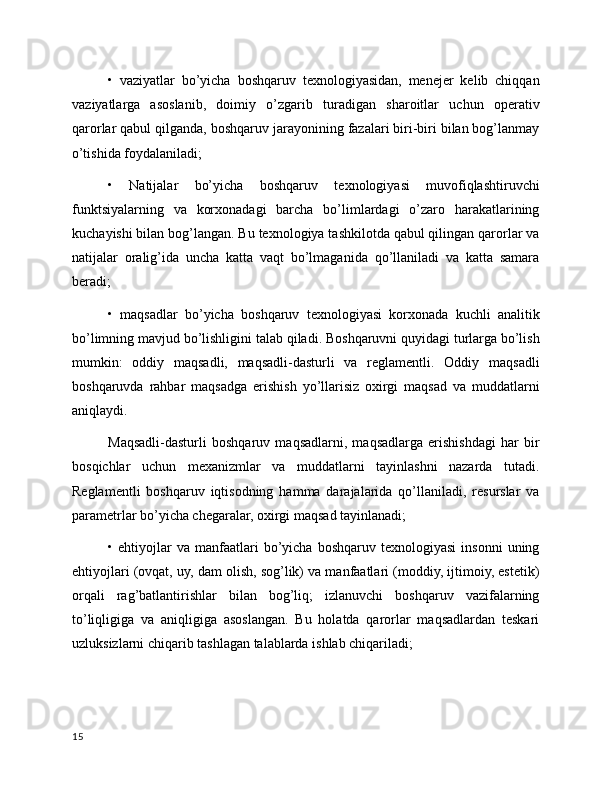 •   vaziyatlar   bo’yicha   boshqaruv   texnologiyasidan,   menejer   kelib   chiqqan
vaziyatlarga   asoslanib,   doimiy   o’zgarib   turadigan   sharoitlar   uchun   operativ
qarorlar qabul qilganda, boshqaruv jarayonining fazalari biri-biri bilan bog’lanmay
o’tishida foydalaniladi;
•   Natijalar   bo’yicha   boshqaruv   texnologiyasi   muvofiqlashtiruvchi
funktsiyalarning   va   korxonadagi   barcha   bo’limlardagi   o’zaro   harakatlarining
kuchayishi bilan bog’langan. Bu texnologiya tashkilotda qabul qilingan qarorlar va
natijalar   oralig’ida   uncha   katta   vaqt   bo’lmaganida   qo’llaniladi   va   katta   samara
beradi;
•   maqsadlar   bo’yicha   boshqaruv   texnologiyasi   korxonada   kuchli   analitik
bo’limning mavjud bo’lishligini talab qiladi. Boshqaruvni quyidagi turlarga bo’lish
mumkin:   oddiy   maqsadli,   maqsadli-dasturli   va   reglamentli.   Oddiy   maqsadli
boshqaruvda   rahbar   maqsadga   erishish   yo’llarisiz   oxirgi   maqsad   va   muddatlarni
aniqlaydi.
Maqsadli-dasturli   boshqaruv   maqsadlarni,   maqsadlarga   erishishdagi   har   bir
bosqichlar   uchun   mexanizmlar   va   muddatlarni   tayinlashni   nazarda   tutadi.
Reglamentli   boshqaruv   iqtisodning   hamma   darajalarida   qo’llaniladi,   resurslar   va
parametrlar bo’yicha chegaralar, oxirgi maqsad tayinlanadi;
•  ehtiyojlar   va   manfaatlari   bo’yicha  boshqaruv  texnologiyasi   insonni   uning
ehtiyojlari (ovqat, uy, dam olish, sog’lik) va manfaatlari (moddiy, ijtimoiy, estetik)
orqali   rag’batlantirishlar   bilan   bog’liq;   izlanuvchi   boshqaruv   vazifalarning
to’liqligiga   va   aniqligiga   asoslangan.   Bu   holatda   qarorlar   maqsadlardan   teskari
uzluksizlarni chiqarib tashlagan talablarda ishlab chiqariladi;
15