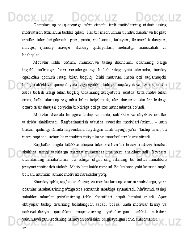 Odamlarning   xulq-atvoriga   ta'sir   etuvchi   turli   motivlarning   nisbati   uning
motivatsion tuzilishini tashkil qiladi. Har bir inson uchun u individualdir va ko'plab
omillar   bilan   belgilanadi:   jinsi,   yoshi,   ma'lumoti,   tarbiyasi,   farovonlik   darajasi,
mavqei,   ijtimoiy   mavqei,   shaxsiy   qadriyatlari,   mehnatga   munosabati   va
boshqalar. .
Motivlar   ichki   bo'lishi   mumkin   va   tashqi;   ikkinchisi,   odamning   o'ziga
tegishli   bo'lmagan   ba'zi   narsalarga   ega   bo'lish   istagi   yoki   aksincha,   bunday
egalikdan   qochish   istagi   bilan   bog'liq.   Ichki   motivlar,   inson   o'zi   saqlamoqchi
bo'lgan ob'ektdan qoniqish yoki unga egalik qiladigan noqulaylik va, demak, undan
xalos  bo'lish   istagi  bilan  bog'liq.  Odamning   xulq-atvori,  odatda,  bitta  motiv  bilan
emas,   balki   ularning   yig'indisi   bilan   belgilanadi,   ular   doirasida   ular   bir   kishiga
o'zaro ta'sir darajasi bo'yicha bir-biriga o'ziga xos munosabatda bo'ladi.
Motivlar   shaxsda   ko‘pgina   tashqi   va   ichki,   sub’ektiv   va   obyektiv   omillar
ta’sirida   shakllanadi.   Rag'batlantirish   ta'sirida   «yoqish»   motivlari   (stimul   –   lotin
tilidan, qadimgi Rimda hayvonlarni haydagan uchli tayoq), ya'ni. Tashqi  ta'sir, bu
inson ongida u uchun ba'zi muhim ehtiyojlar va manfaatlarni kuchaytiradi.
Rag'batlar   ongda   tafakkur   aloqasi   bilan   ma'lum   bir   hissiy   irodaviy   harakat
shaklida   tashqi   ta'sirlarga   shaxsiy   munosabat   (ma'no)ni   shakllantiradi.   Bevosita
odamlarning   harakatlarini   o'z   ichiga   olgan   ong   ishining   bu   butun   murakkab
jarayoni motiv deb ataladi. Motiv harakatda mavjud. Bu ko'proq yoki kamroq ongli
bo'lishi mumkin, ammo motivsiz harakatlar yo'q.
Shunday qilib, rag'batlar ehtiyoj va manfaatlarning ta'sirini motivlarga, ya'ni
odamlar harakatlarining o'ziga xos semantik sababiga aylantiradi. Ma'lumki, tashqi
sabablar   odamlar   psixikasining   ichki   sharoitlari   orqali   harakat   qiladi.   Agar
ehtiyojlar   tashqi   ta'sirning   boshlang'ich   sababi   bo'lsa,   unda   motivlar   hissiy   va
qadriyat-dunyo   qarashlari   majmuasining   yo'naltirilgan   tashkil   etilishini
yakunlaydigan, irodaning namoyon bo'lishini belgilaydigan ichki sharoitlardir.
19