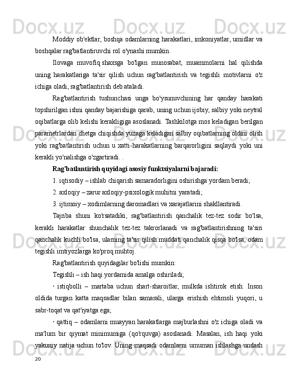 Moddiy ob'ektlar, boshqa odamlarning harakatlari, imkoniyatlar, umidlar va
boshqalar rag'batlantiruvchi rol o'ynashi mumkin.
Ilovaga   muvofiq   shaxsga   bo'lgan   munosabat,   muammolarni   hal   qilishda
uning   harakatlariga   ta'sir   qilish   uchun   rag'batlantirish   va   tegishli   motivlarni   o'z
ichiga oladi, rag'batlantirish deb ataladi.
Rag'batlantirish   tushunchasi   unga   bo'ysunuvchining   har   qanday   harakati
topshirilgan ishni qanday bajarishiga qarab, uning uchun ijobiy, salbiy yoki neytral
oqibatlarga olib kelishi kerakligiga asoslanadi. Tashkilotga mos keladigan berilgan
parametrlardan chetga chiqishda yuzaga keladigan salbiy oqibatlarning oldini olish
yoki   rag'batlantirish   uchun   u   xatti-harakatlarning   barqarorligini   saqlaydi   yoki   uni
kerakli yo'nalishga o'zgartiradi. .
Rag'batlantirish quyidagi asosiy funktsiyalarni bajaradi:
1. iqtisodiy – ishlab chiqarish samaradorligini oshirishga yordam beradi;
2. axloqiy – zarur axloqiy-psixologik muhitni yaratadi;
3. ijtimoiy – xodimlarning daromadlari va xarajatlarini shakllantiradi.
Tajriba   shuni   ko'rsatadiki,   rag'batlantirish   qanchalik   tez-tez   sodir   bo'lsa,
kerakli   harakatlar   shunchalik   tez-tez   takrorlanadi   va   rag'batlantirishning   ta'siri
qanchalik kuchli bo'lsa, ularning ta'sir qilish muddati qanchalik qisqa bo'lsa, odam
tegishli imtiyozlarga ko'proq muhtoj.
Rag'batlantirish quyidagilar bo'lishi mumkin:
Tegishli – ish haqi yordamida amalga oshiriladi;
·   istiqbolli   –   martaba   uchun   shart-sharoitlar,   mulkda   ishtirok   etish.   Inson
oldida   turgan   katta   maqsadlar   bilan   samarali,   ularga   erishish   ehtimoli   yuqori,   u
sabr-toqat va qat'iyatga ega;
· qattiq – odamlarni  muayyan harakatlarga majburlashni  o'z ichiga oladi va
ma'lum   bir   qiymat   minimumiga   (qo'rquvga)   asoslanadi.   Masalan,   ish   haqi   yoki
yakuniy natija uchun to'lov. Uning maqsadi  odamlarni  umuman ishlashga  undash
20