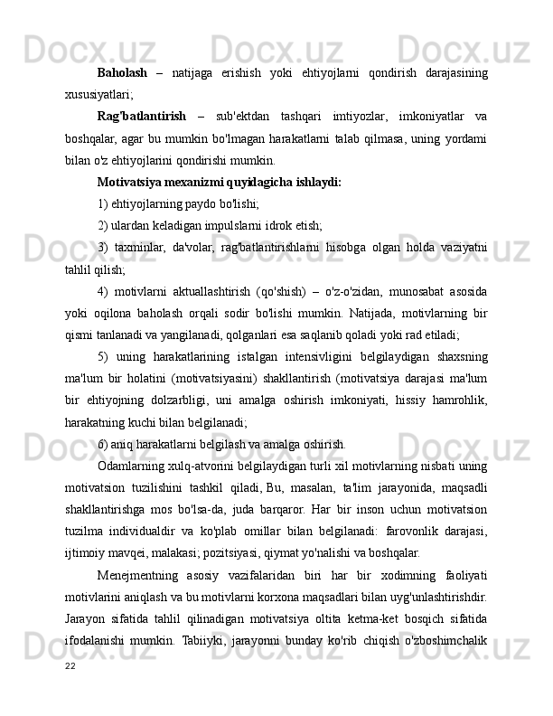 Baholash   –   natijaga   erishish   yoki   ehtiyojlarni   qondirish   darajasining
xususiyatlari;
Rag'batlantirish   –   sub'ektdan   tashqari   imtiyozlar,   imkoniyatlar   va
boshqalar,   agar   bu   mumkin   bo'lmagan   harakatlarni   talab   qilmasa,   uning   yordami
bilan o'z ehtiyojlarini qondirishi mumkin.
Motivatsiya mexanizmi quyidagicha ishlaydi:
1) ehtiyojlarning paydo bo'lishi;
2) ulardan keladigan impulslarni idrok etish;
3)   taxminlar,   da'volar,   rag'batlantirishlarni   hisobga   olgan   holda   vaziyatni
tahlil qilish;
4)   motivlarni   aktuallashtirish   (qo'shish)   –   o'z-o'zidan,   munosabat   asosida
yoki   oqilona   baholash   orqali   sodir   bo'lishi   mumkin.   Natijada,   motivlarning   bir
qismi tanlanadi va yangilanadi, qolganlari esa saqlanib qoladi yoki rad etiladi;
5)   uning   harakatlarining   istalgan   intensivligini   belgilaydigan   shaxsning
ma'lum   bir   holatini   (motivatsiyasini)   shakllantirish   (motivatsiya   darajasi   ma'lum
bir   ehtiyojning   dolzarbligi,   uni   amalga   oshirish   imkoniyati,   hissiy   hamrohlik,
harakatning kuchi bilan belgilanadi;
6) aniq harakatlarni belgilash va amalga oshirish.
Odamlarning xulq-atvorini belgilaydigan turli xil motivlarning nisbati uning
motivatsion   tuzilishini   tashkil   qiladi,   Bu,   masalan,   ta'lim   jarayonida,   maqsadli
shakllantirishga   mos   bo'lsa-da,   juda   barqaror.   Har   bir   inson   uchun   motivatsion
tuzilma   individualdir   va   ko'plab   omillar   bilan   belgilanadi:   farovonlik   darajasi,
ijtimoiy mavqei, malakasi; pozitsiyasi, qiymat yo'nalishi va boshqalar.
Menejmentning   asosiy   vazifalaridan   biri   har   bir   xodimning   faoliyati
motivlarini aniqlash va bu motivlarni korxona maqsadlari bilan uyg'unlashtirishdir.
Jarayon   sifatida   tahlil   qilinadigan   motivatsiya   oltita   ketma-ket   bosqich   sifatida
ifodalanishi   mumkin.   Tabiiyki,   jarayonni   bunday   ko'rib   chiqish   o'zboshimchalik
22