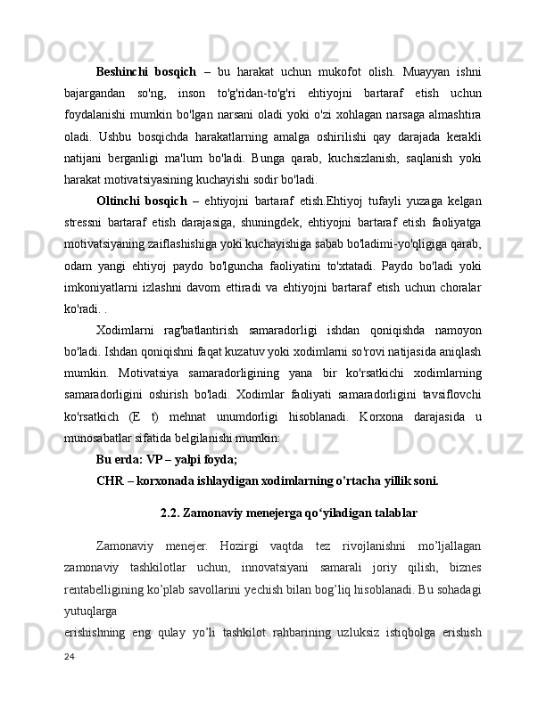 Beshinchi   bosqich   –   bu   harakat   uchun   mukofot   olish.   Muayyan   ishni
bajargandan   so'ng,   inson   to'g'ridan-to'g'ri   ehtiyojni   bartaraf   etish   uchun
foydalanishi   mumkin   bo'lgan   narsani   oladi   yoki   o'zi   xohlagan   narsaga   almashtira
oladi.   Ushbu   bosqichda   harakatlarning   amalga   oshirilishi   qay   darajada   kerakli
natijani   berganligi   ma'lum   bo'ladi.   Bunga   qarab,   kuchsizlanish,   saqlanish   yoki
harakat motivatsiyasining kuchayishi sodir bo'ladi.
Oltinchi   bosqich   –   ehtiyojni   bartaraf   etish.Ehtiyoj   tufayli   yuzaga   kelgan
stressni   bartaraf   etish   darajasiga,   shuningdek,   ehtiyojni   bartaraf   etish   faoliyatga
motivatsiyaning zaiflashishiga yoki kuchayishiga sabab bo'ladimi-yo'qligiga qarab,
odam   yangi   ehtiyoj   paydo   bo'lguncha   faoliyatini   to'xtatadi.   Paydo   bo'ladi   yoki
imkoniyatlarni   izlashni   davom   ettiradi   va   ehtiyojni   bartaraf   etish   uchun   choralar
ko'radi. .
Xodimlarni   rag'batlantirish   samaradorligi   ishdan   qoniqishda   namoyon
bo'ladi. Ishdan qoniqishni faqat kuzatuv yoki xodimlarni so'rovi natijasida aniqlash
mumkin.   Motivatsiya   samaradorligining   yana   bir   ko'rsatkichi   xodimlarning
samaradorligini   oshirish   bo'ladi.   Xodimlar   faoliyati   samaradorligini   tavsiflovchi
ko'rsatkich   (E   t)   mehnat   unumdorligi   hisoblanadi.   Korxona   darajasida   u
munosabatlar sifatida belgilanishi mumkin:
Bu erda: VP – yalpi foyda;
CHR – korxonada ishlaydigan xodimlarning o'rtacha yillik soni.
2.2. Zamonaviy menejerga qo yiladigan talablarʻ
Zamonaviy   menejer.   Hozirgi   vaqtda   tez   rivojlanishni   mo’ljallagan
zamonaviy   tashkilotlar   uchun,   innovatsiyani   samarali   joriy   qilish,   biznes
rentabelligining ko’plab savollarini yechish bilan bog’liq hisoblanadi. Bu sohadagi
yutuqlarga
erishishning   eng   qulay   yo’li   tashkilot   rahbarining   uzluksiz   istiqbolga   erishish
24