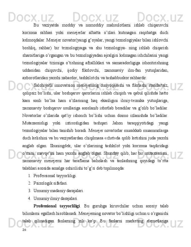 Bu   vaziyatda   moddiy   va   nomoddiy   mahsulotlarni   ishlab   chiqaruvchi
korxona   rahbari   yoki   menejerlar   albatta   o’zlari   kutmagan   raqobatga   duch
kelmoqdalar. Menejer novator(yangi g’oyalar, yangi texnologiyalar bilan ishlovchi
boshliq,   rahbar)   bir   texnologiyaga   va   shu   texnologiya-   ning   ishlab   chiqarish
sharoitlariga o’rgangan va bu texnologiyadan ajralgisi kelmagan ishchilarini yangi
texnologiyalar   tizimiga   o’tishning   afzalliklari   va   samaradorligiga   ishontirishning
uddasidan   chiquvchi,   ijodiy   fikrlovchi,   zamonaviy   ilm-fan   yutuqlaridan,
axborotlaridan yaxshi xabardor, tashkilotchi va tashabbuskor rahbardir.
Salohiyatli   innovatsion   menejerning   dunyoqarashi   va   fikrlashi   standartsiz,
qolipsiz bo’lishi, ular boshqaruv qarorlarini ishlab chiqish va qabul qilishda hatto
kam   sonli   bo’lsa   ham   o’zlarining   haq   ekanligini   ilmiy-texnika   yutuqlariga,
zamonaviy   boshqaruv   usullariga   asoslanib   isbotlab   beradilar   va   g’olib   bo’ladilar.
Novatorlar   o’zlarida   qat’iy   ishonch   bo’lishi   uchun   doimo   izlanishda   bo’ladilar.
Mutaxassisligi   yoki   ixtisosligidan   tashqari   Jahon   taraqqiyotidagi   yangi
texnologiyalar  bilan  tanishib boradi. Menejer  novatorlar  murakkab muammolarga
duch kelishini va bu vaziyatlardan chiqilmasa «chet»da qolib ketishini juda yaxshi
anglab   olgan.   Shuningdek,   ular   o’zlarining   tashkilot   yoki   korxona   taqdiridagi
o’rnini, mavqe’ini  ham  yaxshi  anglab  olgan. Shunday  qilib, har  bir  mutaxassisni,
zamonaviy   menejerni   har   taraflama   baholash   va   tanlashning   quyidagi   to’rtta
talablari asosida amalga oshirilishi to’g’ri deb topilmoqda:
1. Professional tayyorliligi.
2. Psixologik sifatlari.
3. Umumiy madaniy darajalari.
4. Umumiy ilmiy darajalari.
Professional   tayyorliligi .   Bu   guruhga   kiruvchilar   uchun   asosiy   talab
bilimlarni egallash hisoblanadi. Menejerning novator bo’lishligi uchun u o’rganishi
talab   qilinadigan   fanlarning   xili   ko’p.   Bu   fanlarni   marketing   elemetlariga
26