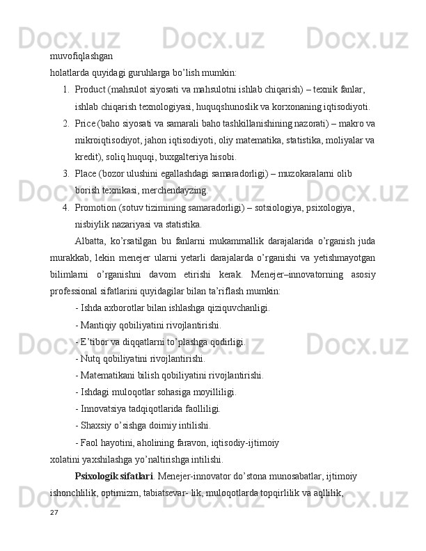 muvofiqlashgan
holatlarda quyidagi guruhlarga bo’lish mumkin:
1. Product (mahsulot siyosati va mahsulotni ishlab chiqarish) – texnik fanlar, 
ishlab chiqarish texnologiyasi, huquqshunoslik va korxonaning iqtisodiyoti.
2. Price (baho siyosati va samarali baho tashkillanishining nazorati) – makro va
mikroiqtisodiyot, jahon iqtisodiyoti, oliy matematika, statistika, moliyalar va
kredit), soliq huquqi, buxgalteriya hisobi.
3. Place (bozor ulushini egallashdagi samaradorligi) – muzokaralarni olib 
borish texnikasi, merchendayzing.
4. Promotion (sotuv tizimining samaradorligi) – sotsiologiya, psixologiya, 
nisbiylik nazariyasi va statistika.
Albatta,   ko’rsatilgan   bu   fanlarni   mukammallik   darajalarida   o’rganish   juda
murakkab,   lekin   menejer   ularni   yetarli   darajalarda   o’rganishi   va   yetishmayotgan
bilimlarni   o’rganishni   davom   etirishi   kerak.   Menejer–innovatorning   asosiy
professional sifatlarini quyidagilar bilan ta’riflash mumkin:
-  Ishda axborotlar bilan ishlashga qiziquvchanligi.
- Mantiqiy qobiliyatini rivojlantirishi.
- E’tibor va diqqatlarni to’plashga qodirligi.
-  Nutq qobiliyatini rivojlantirishi.
-  Matematikani bilish qobiliyatini rivojlantirishi.
- Ishdagi muloqotlar sohasiga moyilliligi.
- Innovatsiya tadqiqotlarida faolliligi.
- Shaxsiy o’sishga doimiy intilishi.
- Faol hayotini, aholining faravon, iqtisodiy-ijtimoiy
xolatini yaxshilashga yo’naltirishga intilishi.
Psixologik sifatlari . Menejer-innovator do’stona munosabatlar, ijtimoiy 
ishonchlilik, optimizm, tabiatsevar- lik, muloqotlarda topqirlilik va aqllilik, 
27